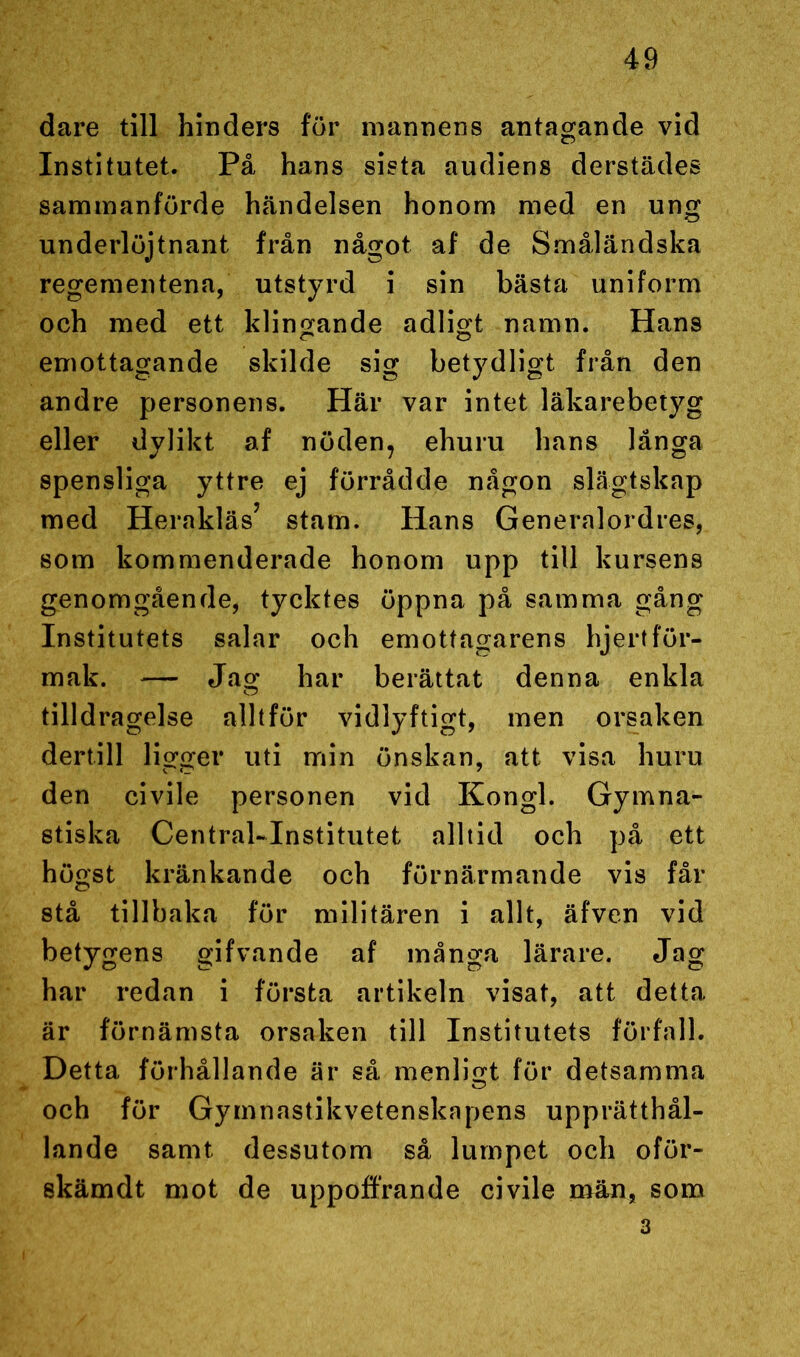 dare till hinders för mannens antagande vid Institutet. På hans sista audiens derstädes sammanförde händelsen honom med en ung underlöjtnant från något af de Småländska regementena, utstyrd i sin bästa uniform och med ett klingande adligt namn. Hans emottagande skilde sig betydligt från den andre personens. Här var intet läkarebetyg eller dylikt af nöden, ehuru hans långa spensliga yttre ej förrådde någon slägtskap med Herakläs’ stam. Hans Generalordres, som kommenderade honom upp till kursens genomgående, tycktes öppna på samma gång Institutets salar och emottagarens hjertför- mak. — Jag har berättat denna enkla tilldragelse alltför vidlyftigt, men orsaken dertill ligger uti min önskan, att visa huru den civile personen vid Kongl. Gymna- stiska Central-Institutet alltid och på ett högst kränkande och förnärmande vis får stå tillbaka för militären i allt, äfven vid betygens gifvande af många lärare. Jag har redan i första artikeln visat, att detta är förnämsta orsaken till Institutets förfall. Detta förhållande är så menligt för detsamma och för Gymnastikvetenskapens upprätthål- lande samt dessutom så lumpet och oför- skämdt mot de uppoffrande civile män, som 3