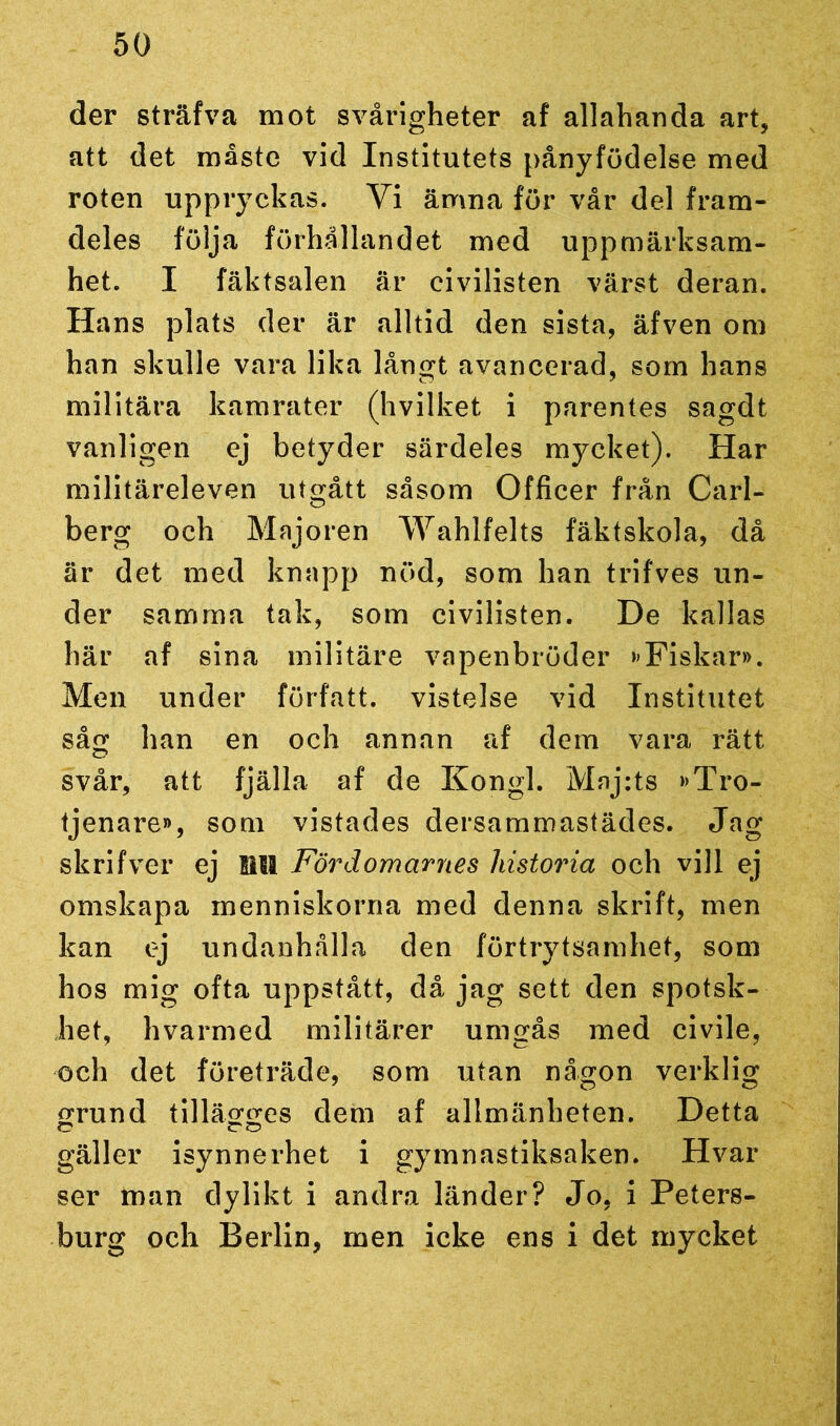 der sträfva mot svårigheter af allahanda art, att det måste vid Institutets pånyfödelse med roten uppryckas. Vi ämna för vår del fram- deles följa förhållandet med uppmärksam- het. I fäktsalen är civilisten värst deran. Hans plats der är alltid den sista, äfven om han skulle vara lika långt avancerad, som hans militära kamrater (hvilket i parentes sagdt vanligen ej betyder särdeles mycket). Har militäreleven utgått såsom Officer från Carl- berg och Majoren Wahlfelts fäktskola, då är det med knapp nöd, som han trifves un- der samma tak, som civilisten. De kallas här af sina militäre vapenbröder »Fiskar». Men under författ. vistelse vid Institutet såg han en och annan af dem vara rätt svår, att fjälla af de Kongl. Maj:ts »Tro- tjenare», som vistades dersammastädes. Jag skrifver ej Bit Fördomarnes historia och vill ej omskapa menniskorna med denna skrift, men kan ej undanhålla den förtrytsamhet, som hos mig ofta uppstått, då jag sett den spotsk- het, hvarmed militärer umgås med civile, och det företräde, som utan någon verklig grund tillägges dem af allmänheten. Detta gäller isynnerhet i gymnastiksaken. Hvar ser man dylikt i andra länder? Jo, i Peters- burg och Berlin, men icke ens i det mycket