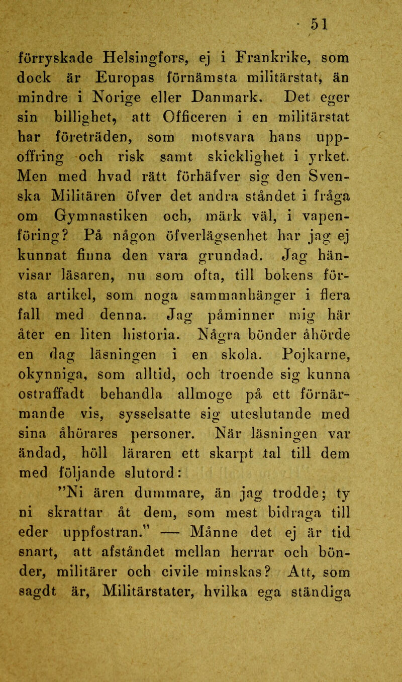 förryskade Helsingfors, ej i Frankrike, som dock är Europas förnämsta militärstat, än mindre i Norige eller Danmark, Det eger sin billighet, att Officeren i en militärstat har företräden, som motsvara hans upp- offring och risk samt skicklighet i yrket. Men med hvad rätt förhäfver sig den Sven- ska Militären öfver det andra ståndet i fråga om Gymnastiken och, märk väl, i vapen- föring? På någon öfverlägsenhet har jag ej kunnat finna den vara grundad. Jag hän- visar läsaren, nu som ofta, till bokens för- sta artikel, som noga sammanhänger i flera fall med denna. Jag påminner mig här åter en liten historia. Några bönder åhörde en dag läsningen i en skola. Pojkarne, okynniga, som alltid, och troende sig kunna ostraffadt behandla allmoge på ett förnär- mande vis, sysselsatte sig uteslutande med sina åhörares personer. När läsningen var ändad, höll läraren ett skarpt .tal till dem med följande slutord: ”Ni ären dummare, än jag trodde; ty ni skrattar åt dem, som mest bidraga till eder uppfostran.” — Månne det ej är tid snart, att afståndet mellan herrar och bön- der, militärer och civile minskas? Att, som sagdt är, Militärstater, hvilka ega ständiga