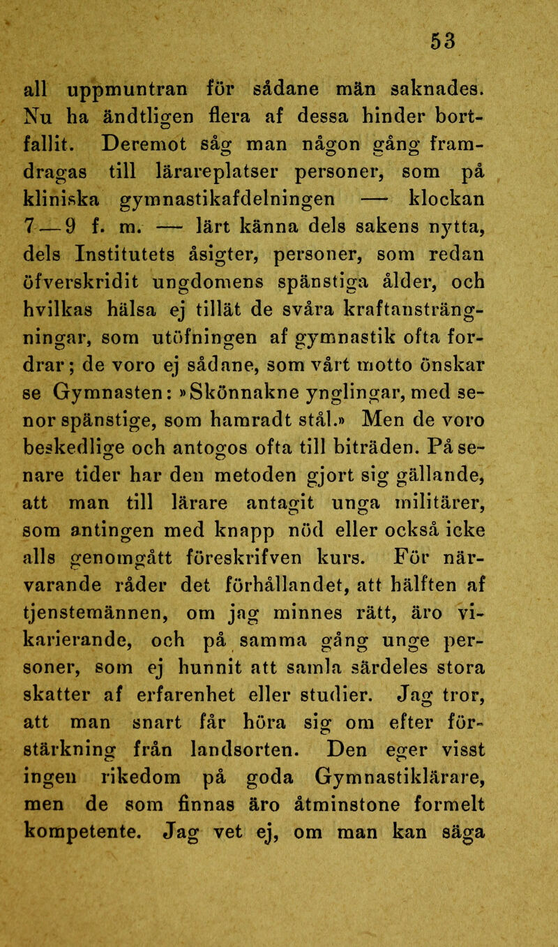 all uppmuntran fur sådane män saknades. Nu ha ändtligen flera af dessa hinder bort- fallit. Deremot såg man någon gång fram- dragas till lärareplatser personer, som på kliniska gymnastikafdelningen — klockan 7 — 9 f. m. — lärt känna dels sakens nytta, dels Institutets åsigter, personer, som redan öfverskridit ungdomens spänstiga ålder, och hvilkas hälsa ej tillät de svåra kraftansträng- ningar, som utöfningen af gymnastik ofta for- drar; de voro ej sådane, som vårt motto önskar se Gymnasten: »Skönnakne ynglingar, med se- nor spänstige, som hamradt stål.» Men de voro beskedlige och antogos ofta till biträden. På se- nare tider har den metoden gjort sig gällande, att man till lärare antagit unga militärer, som antingen med knapp nöd eller också icke alls genomgått föreskrifven kurs. För när- varande råder det förhållandet, att hälften af tjenstemännen, om jag minnes rätt, äro vi- karierande, och på samma gång unge per- soner, som ej hunnit att samla särdeles stora skatter af erfarenhet eller studier. Jag tror, att man snart får höra sig om efter för- stärkning från landsorten. Den eger visst ingen rikedom på goda Gymnastiklärare, men de som finnas äro åtminstone formelt kompetente. Jag vet ej, om man kan säga