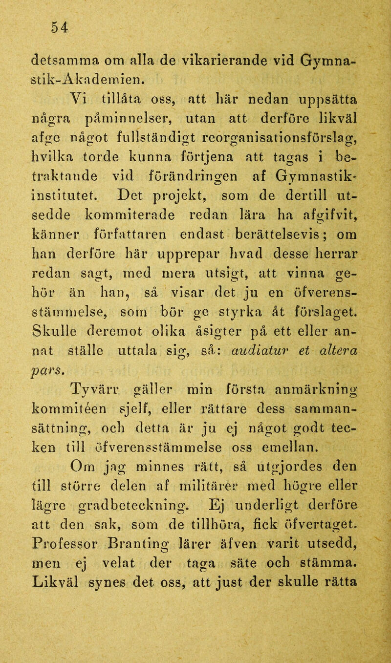 detsamma om alla de vikarierande vid Gymna- stik-Akademien. Yi tillåta oss, att här nedan uppsätta några påminnelser, utan att derföre likväl afge något fullständigt reorganisationsförslag, hvilka torde kunna förtjena att tagas i be- traktande vid förändringen af Gymnastik' institutet. Det projekt, som de dertill ut- sedde kommiterade redan lära ha afgifvit, känner författaren endast berättelsevis; om han derföre här upprepar livad desse herrar redan sagt, med mera utsigt, att vinna ge- hör än han? så visar det ju en öfverens- stämmelse, som bör ge styrka åt förslaget Skulle deremot olika åsigter på ett eller an- nat ställe uttala sig, så: audiatur et altera pars. Tyvärr gäller min första anmärkning kommitéen sjelf, eller rättare dess samman- sättning, och detta är ju cj något godt tec- ken till öfverensstärnmelse oss emellan. Om jag minnes rätt, så utgjordes den till större delen af militärer med högre eller lägre gradbeteckning. Ej underligt derföre att den sak, som de tillhöra, fick öfvertagét. Professor Branting lärer äfven varit utsedd, men ej velat der taga säte och stämma. Likväl synes det oss, att just der skulle rätta