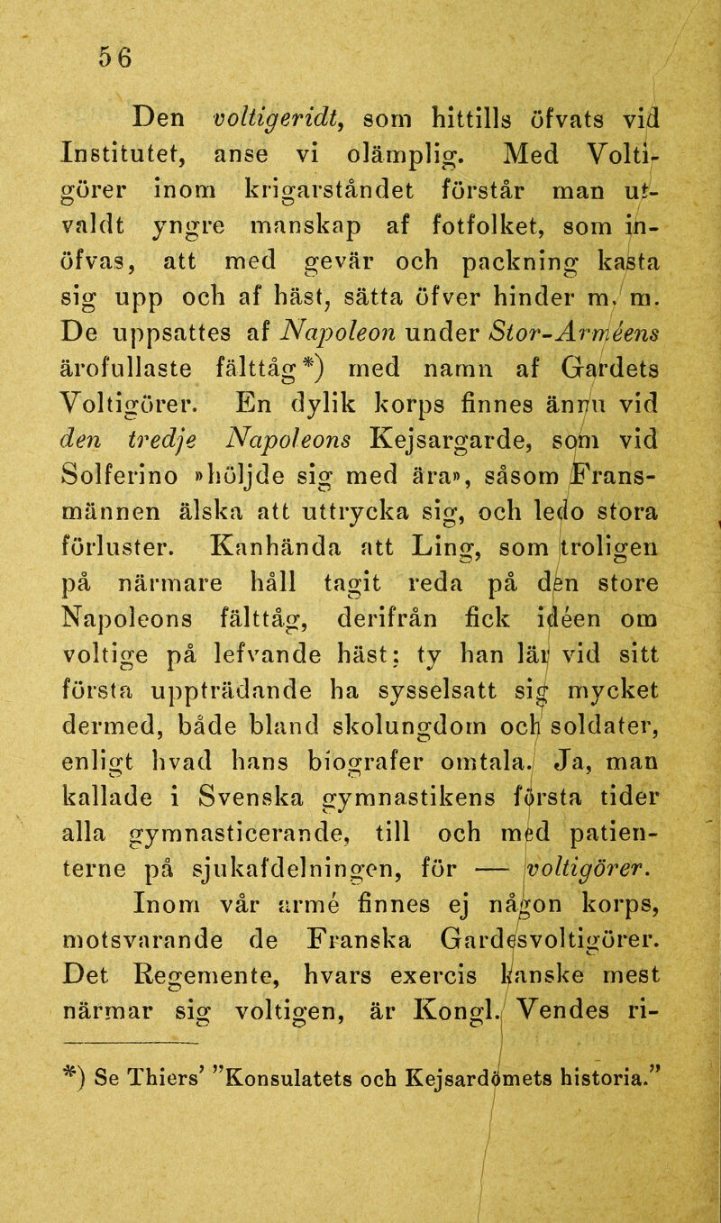Den voltigeridt, som hittills öfvats vid Institutet, anse vi olämplig. Med Volti- görer inom krigarståndet förstår man ut- valdt yngre manskap af fotfolket, som in- öfvas, att med gevär och packning kasta sig upp och af häst, sätta öfver hinder m. m. De uppsattes af Napoleon under Stor-Arnféens ärofullaste fälttåg*) med namn af Gardets Voltigörer. En dylik korps finnes ännu vid den tredje Napoleons Kejsargarde, som vid Solferino »höljde sig med ära», såsom Frans- männen älska att uttrycka sig, och ledo stora förluster. Kanhända att Ling, som troligen på närmare håll tagit reda på d/m store Napoleons fälttåg, derifrån fick idéen om voltige på lefvande häst: ty han laij vid sitt första uppträdande ha sysselsatt sig mycket dermed, både bland skolungdom och soldater, enligt hvad hans biografer omtala./ Ja, man kallade i Svenska gymnastikens första tider alla gymnasticerande, till och méd patien- terne på sjukafdelningen, för —- jvoltigörer. Inom vår armé finnes ej någon korps, motsvarande de Franska Gardesvoltigörer. Det Regemente, hvars exercis kanske mest närmar sig voltigen, är Kongl./ Vendes ri- #) Se Thiers’ ”Konsulatets och Kejsardömets historia.”