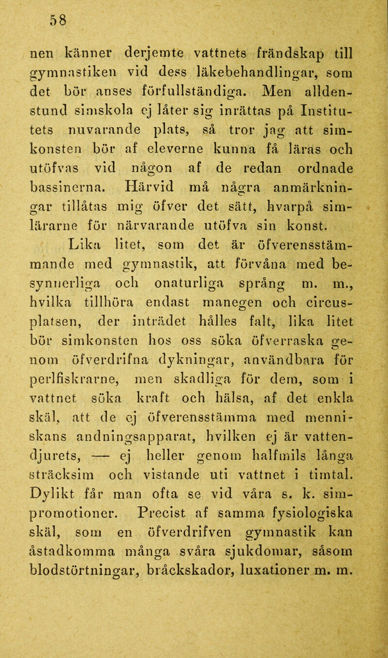 nen känner derjemte vattnets frändskap till gymnastiken vid dess läkebehandlingar, som det bör anses förfullständiga. Men allden- stund simskola ej låter sig inrättas på Institu- tets nuvarande plats, så tror jag att sim- konsten bör af eleverne kunna få läras och utöfvas vid någon af de redan ordnade bassinerna. Härvid må några anmärknin- gar tillåtas mig öfver det sätt, hvarpå sim- lärarne för närvarande utöfva sin konst. Lika litet, som det är öfverensstäm- mande med gymnastik, att förvåna med be- synnerliga och onaturliga språng m. m., hvilka tillhöra endast manegen och circus- platsen, der inträdet hålles falt, lika litet bör simkonsten hos oss söka öfverraska <?e~ 110m öfverdrifna dykningar, användbara för perlfiskrarne, men skadliga för dem, som i vattnet söka kraft och hälsa, af det enkla skäl, att de ej öfverensstämma med menni- skans andningsapparat, hvilken ej är vatten- djurets, — ej heller genom halfmils långa sträcksim och vistande uti vattnet i timtal. Dylikt får man ofta se vid våra s. k. sim- promotioner. Precist af samma fysiologiska skäl, som en öfverdrifven gymnastik kan åstadkomma många svåra sjukdomar, såsom blodstörtningar, bråckskador, luxationer m. m.