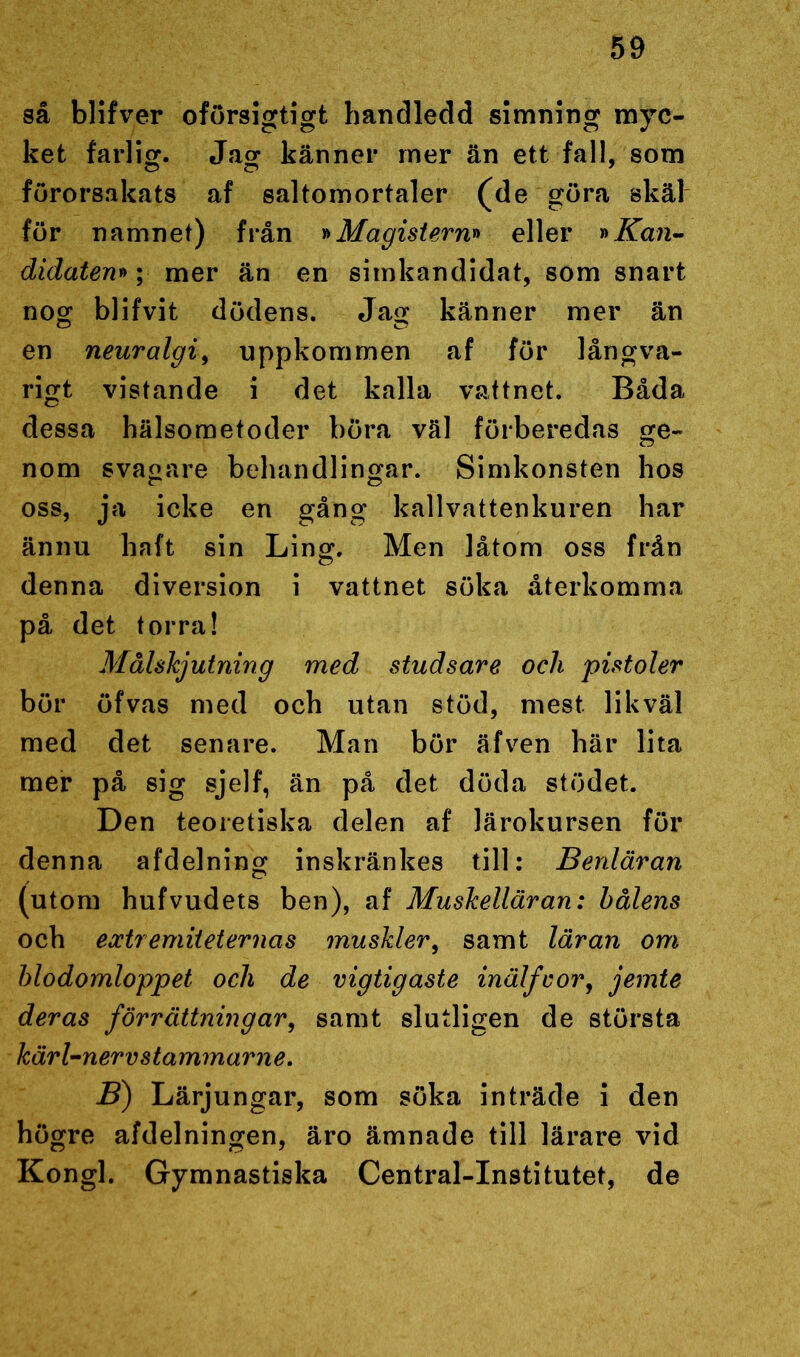 så blifver oförsigtigt handledd simning myc- ket farlig. Ja o- känner mer än ett fall, som förorsakats af saltomortaler (de göra skäl för namnet) från »Magistern» eller »Kan- didaten»; mer än en simkandidat, som snart nog blifvit dödens. Jag känner mer än en neuralgi, uppkommen af för långva- rigt vistande i det kalla vattnet. Båda dessa hälsometoder böra väl förberedas ge- nom svagare behandlingar. Simkonsten hos oss, ja icke en gång kallvattenkuren har ännu haft sin Ling. Men låtom oss från denna diversion i vattnet söka återkomma på det torra! Målskjutning med studsare ocli pistoler bör öfvas med och utan stöd, mest likväl med det senare. Man bör äfven här lita mer på sig sjelf, än på det döda stödet. Den teoretiska delen af lärokursen för denna afdelning inskränkes till: Benläran (utom hufvudets ben), af Muskelläran: hålens och extr emiteternas muskler, samt läran om blodomloppet ocli de vigtig aste inälfcor, jemte deras förrättningar, samt slutligen de största kärl-nerv stammar ne. B) Lärjungar, som söka inträde i den högre afdelningen, äro ämnade till lärare vid Kongl. Gymnastiska Central-Institutet, de