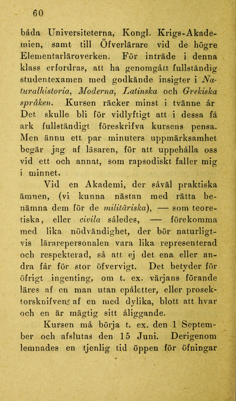 båda Universiteterna, Kongl. Krigs-Akade- mien, samt till Öfverlärare vid de högre Elementarläroverken. För inträde i denna klass erfordras, att ha genomgått fullständig studentexamen med godkände insigter i Na- tur alhistoria, Moderna, Latinska och Grekiska språken. Kursen räcker minst i tvänne år Det skulle bli för vidlyftigt att i dessa få ark fullständigt föreskrifva kursens pensa. Men ännu ett par minuters uppmärksamhet begär jag af läsaren, för att uppehålla oss vid ett och annat, som rapsodiskt faller mig i minnet. Vid en Akademi, der såväl praktiska ämnen, (vi kunna nästan med rätta be- nämna dem för de militäriska), — som teore- tiska, eller civila således, -— förekomma med lika nödvändighet, der bör naturligt- vis lärarepersonalen vara lika representerad och respekterad, så att ej det ena eller an- dra får för stor öfvervigt. Det betyder för öfrigt ingenting, om t. ex. värjans förande läres af en man utan epåletter, eller prosek- torsknifvenf af en med dylika, blott att hvar och en är mägtig sitt åli okande. Kursen må börja t. ex. den 1 Septem- ber och afslutas den 15 Juni. Derigenom lemnades en tjenlig tid öppen för öfningar