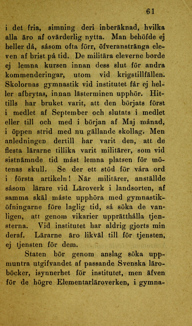 i det fria, simning deri inberäknad, hvilka alla äro af ovärderlig nytta. Man behöfde ej heller då, såsom ofta förr, öfveranstränga ele- ven af brist på tid. De militära eleverne borde ej lemna kursen innan dess slut för andra kommenderingar, utom vid krigstillfällen. Skolornas gymnastik vid institutet får ej hel- ler afbrytas, innan lästerminen upphör. Hit- tills har bruket varit, att den börjats först i medlet af September och slutats i medlet eller till och med i början af Maj månad, i öppen strid med nu gällande skollag* Men anledningen dertill har varit den, att de flesta lärarne tillika varit militärer, som vid sistnämnde tid måst lemna platsen för mö- tenas skull. Se der ett stöd för våra ord i första artikeln! När militärer, anställde såsom lärare vid Läroverk i landsorten, af samma skäl måste upphöra med gymnastik- öfningarne före laglig tid, så söka de van- C5 O O 7 ligen, att genom vikarier upprätthålla tjen- sterna. Vid institutet har aldrig gjorts min deraf. Lärarne äro likväl till för tjensten, ej tjensten för dem. Staten bör genom anslag söka upp- muntra utgifvandet af passande Svenska läro- böcker, isynnerhet för institutet, men äfven för de högre Elementarläroverken, i gymna-