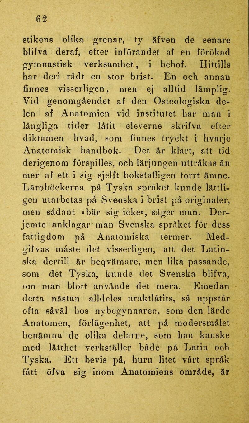 stikens olika grenar, ty äfven de senare blifva deraf, efter införandet af en förökad gymnastisk verksamhet, i behof. Hittills har deri rådt en stor brist. En och annan finnes visserligen, men ej alltid lämplig. Vid genomgåendet af den Osteologiska de- len af Anatomien vid institutet har man i långliga tider låtit eleverne skrifva efter diktamen hvad, som finnes tryckt i hvarje Anatomisk handbok. Det är klart, att tid derigenom förspilles, och lärjungen uttråkas än mer af ett i sig sjelft bokstafligen torrt ämne. Läroböckerna på Tyska språket kunde lättli- gen utarbetas på Svenska i brist på originaler, men sådant »bär sig icke», säger man. Der- jemte anklagar* man Svenska språket för dess fattigdom på Anatomiska termer. Med- gifvas måste det visserligen, att det Latin- ska dertill är beqvämare, men lika passande, som det Tyska, kunde det Svenska blifva, om man blott använde det mera. Emedan detta nästan alldeles uraktlåtits, så uppstår ofta såväl hos nybegynnaren, som den lärde Anatomen, förlägenhet, att på modersmålet benämna de olika delarne, som han kanske med lätthet verkställer både på Latin och Tyska. Ett bevis på, huru litet vårt språk fått öfva sig inom Anatomiens område, är