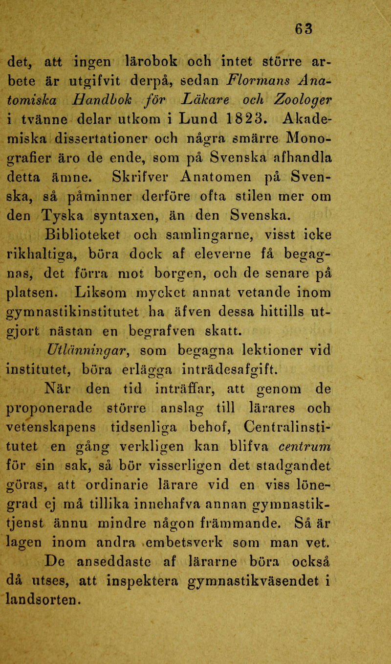 det, att ingen lärobok och intet större ar- bete är utgifvit derpå, sedan Flormans Ana- tomiska Handbok för Läkare och Zoologer i tvänne delar utkom i Lund 1823. Akade- miska dissertationer och några smärre Mono- grafier äro de ende, som på Svenska afhandla detta ämne. Skrifver Anatomen på Sven- ska, så påminner derföre ofta stilen mer om den Tyska syntaxen, än den Svenska. Biblioteket och samlingarne, visst icke rikhaltiga, böra dock af eleverne få begag- nas, det förra mot borgen, och de senare på platsen. Liksom mycket annat vetande inom gymnastikinstitutet ha äfven dessa hittills ut- gjort nästan en begrafven skatt. Utlänningar, som begagna lektioner vid institutet, böra erlägga inträdesafgift. När den tid inträffar, att genom de proponerade större anslag till lärares och vetenskapens tidsenliga behof, Centralinsti- tutet en gång verkligen kan blifva centrum för sin sak, så bör visserligen det stadgandet göras, att ordinarie lärare vid en viss löne- grad ej må tillika innehafva annan gymnastik- tjenst ännu mindre någon främmande. Så är lagen inom andra embetsverk som man vet. De anseddaste af lärarne böra också då utses, att inspektera gymnastikväsendet i landsorten.
