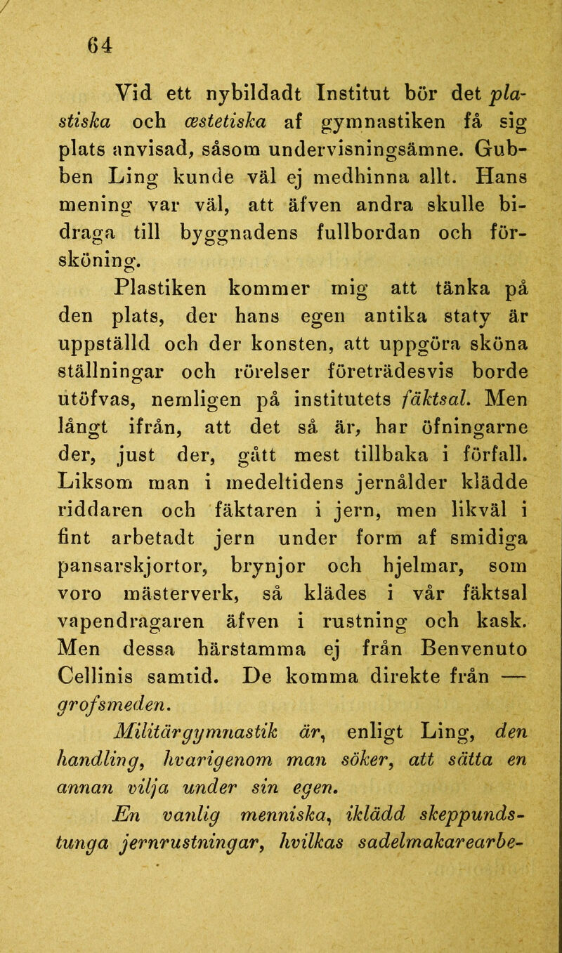 / 64 Vid ett nybildadt Institut bör det pla- stiska och cestetiska af gymnastiken få sig plats anvisad, såsom undervisningsämne. Gub- ben Ling kunde väl ej medhinna allt. Hans mening var väl, att äfven andra skulle bi- draga till byggnadens fullbordan och för- sköning. Plastiken kommer mig att tänka på den plats, der hans egen antika staty är uppställd och der konsten, att uppgöra sköna ställningar och rörelser företrädesvis borde utöfvas, nemligen på institutets fäktsal. Men långt ifrån, att det så är, har öfningarne der, just der, gått mest tillbaka i förfall. Liksom man i medeltidens jernålder klädde riddaren och fäktaren i jern, men likväl i fint arbetadt jern under form af smidiga pansarskjortor, brynjor och hjelmar, som voro mästerverk, så klädes i vår fäktsal vapendragaren äfven i rustning och kask. Men dessa härstamma ej från Benvenuto Cellinis samtid. De komma direkte från — gr of smeden. Militär gymnastik är, enligt Ling, den handling, livarigenom man söker, att sätta en annan vilja under sin egen. En vanlig menniska, iklädd skeppunds- tunga jernrustningar, hvilkas sadelm akar ear be-