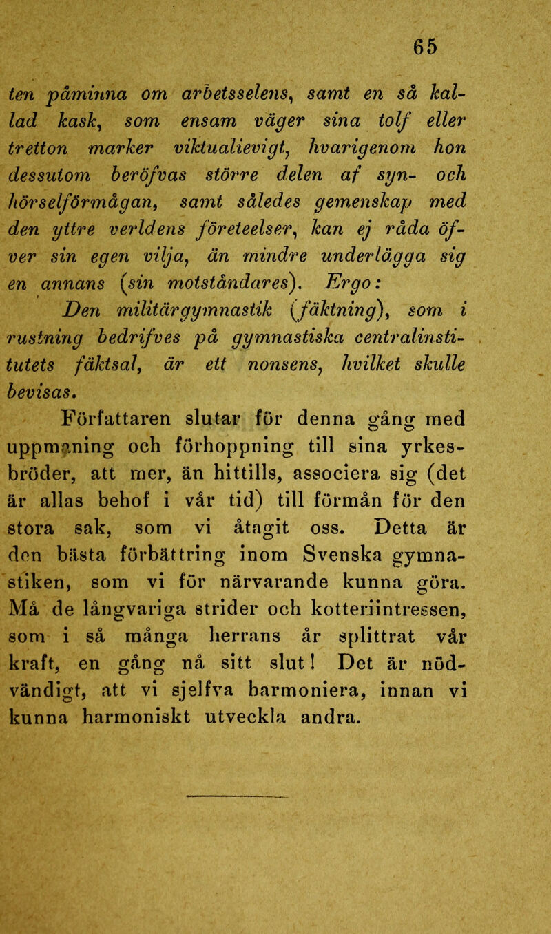 ten påminna om arbets selens, samt en så kal- lad kask, som ensam väger sina tolf eller tretton marker viktualievigt, livarigenom hon dessutom beröfvas större delen af syn- ocli hörselförmågan, samt således gemenskap med den yttre verldens företeelser, kan ej råda öf- ver sin egen vilja, än mindre underlägga sig en annans {sin motståndares). Ergo: Den militär gymnastik (fäktning), som i rustning bedrifves på gymnastiska centralinsti- tutets fäktsal, är ett nonsens, hvilket skulle bevisas. Författaren slutar för denna gång med uppmaning och förhoppning till sina yrkes- bröder, att mer, än hittills, associera sig (det är allas behof i vår tid) till förmån för den stora sak, som vi åtagit oss. Detta är don bästa förbättring inom Svenska gymna- stiken, som vi för närvarande kunna göra. Må de långvariga strider och kotteriintressen, som i så många herrans år splittrat vår kraft, en gång nå sitt slut! Det är nöd- vändigt, att vi sjelfva harmoniera, innan vi kunna harmoniskt utveckla andra.