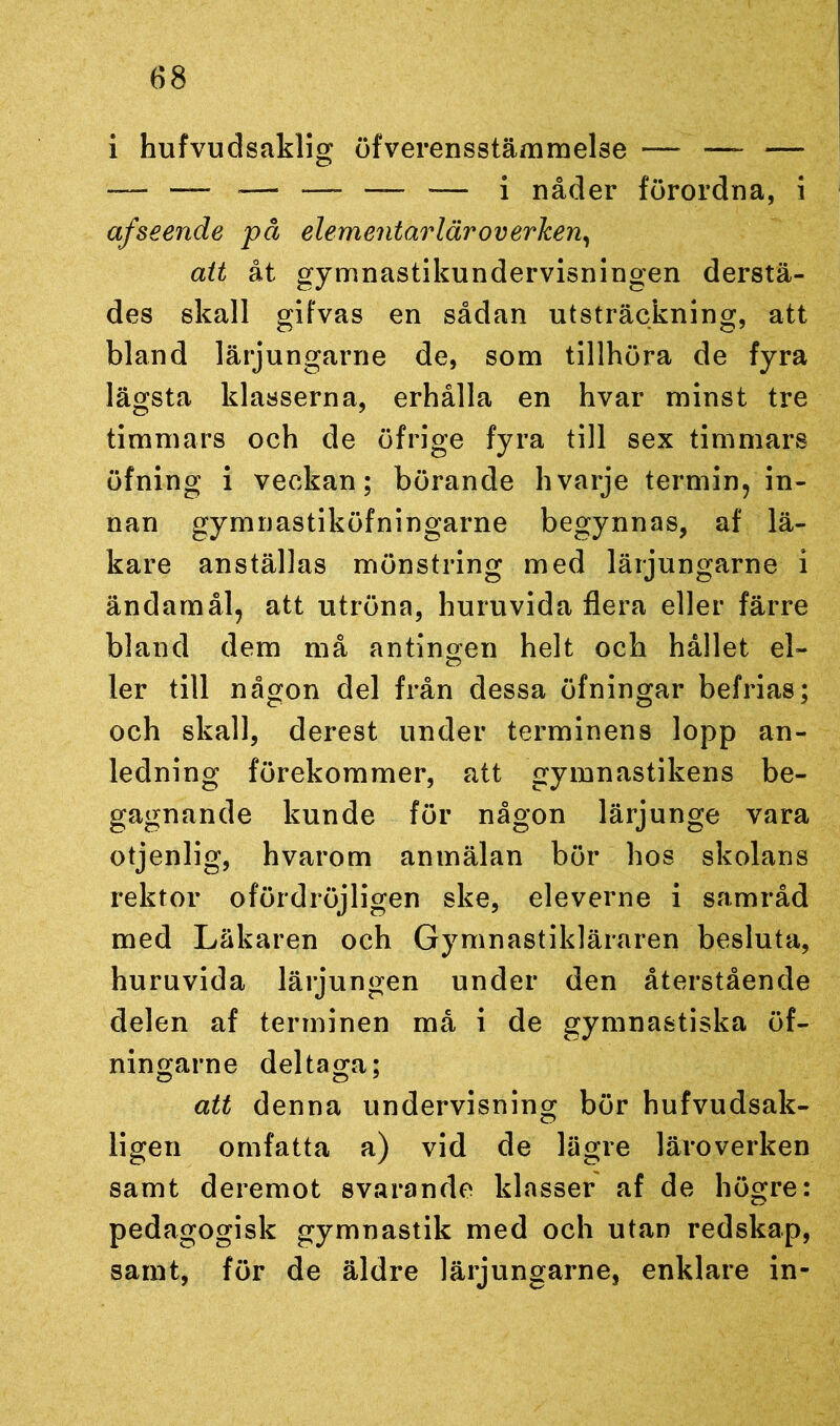 i hufvudsaklig öfverensstämmelse — —- — -— — ■— *—- — — i nåder förordna, i af seende på elementarläroverken, att åt gymnastikundervisningen derstä- des skall gifvas en sådan utsträckning, att bland lärjungarne de, som tillhöra de fyra lägsta klasserna, erhålla en hvar minst tre timmars och de öfrige fyra till sex timmars öfning i veckan; börande hvarje termin, in- nan gymnastiköfningarne begynnas, af lä- kare anställas mönstring med lärjungarne i ändamål, att utröna, huruvida flera eller färre bland dem må antingen helt och hållet el- ler till någon del från dessa öfningar befrias; och skall, derest under terminens lopp an- ledning förekommer, att gymnastikens be- gagnande kunde för någon lärjunge vara otjenlig, hvarom anmälan bör hos skolans rektor ofördröjligen ske, eleverne i samråd med Läkaren och Gymnastikläraren besluta, huruvida lärjungen under den återstående delen af terminen må i de gymnastiska öf- ningarne deltaga; att denna undervisning bör hufvudsak- ligen omfatta a) vid de lägre läroverken samt deremot svarande klasser af de högre: pedagogisk gymnastik med och utan redskap, samt, för de äldre lärjungarne, enklare in-