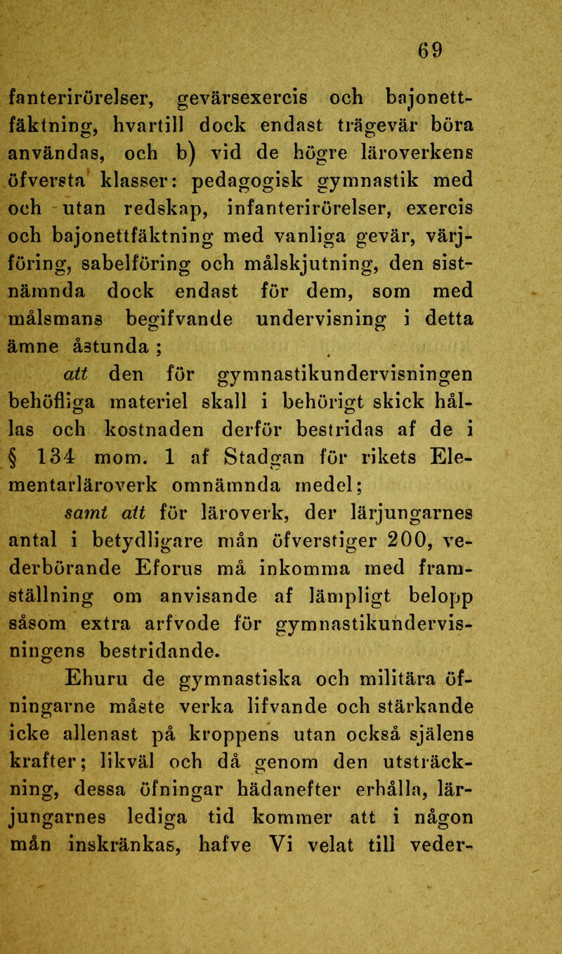 fanterirörelser, gevärsexercis och bajonett- fäktning, hvartill dock endast trägevär böra användas, och b) vid de högre läroverkens öfversta klasser: pedagogisk gymnastik med och utan redskap, infanterirörelser, exercis och bajonettfäktning med vanliga gevär, värj- föring, sabelföring och målskjutning, den sist- nämnda dock endast för dem, som med målsmans begifvande undervisning i detta ämne åstunda ; att den för gymnastikundervisningen behöfliga materiel skall i behörigt skick hål- las och kostnaden derför bestridas af de i § 134 mom. 1 af Stadgan för rikets Ele- mentarläroverk omnämnda medel; samt att för läroverk, der lärjungarnes antal i betydligare mån öfverstiger 200, ve- derbörande Eforus må inkomma med fram- ställning om anvisande af lämpligt belopp såsom extra arfvode för gymnastikundervis- ningens bestridande. Ehuru de gymnastiska och militära öf- ningarne måste verka lifvande och stärkande icke allenast på kroppens utan också själens krafter; likväl och då genom den utsträck- ning, dessa öfningar hädanefter erhålla, lär- jungarnes lediga tid kommer att i någon mån inskränkas, hafve Vi velat till veder-