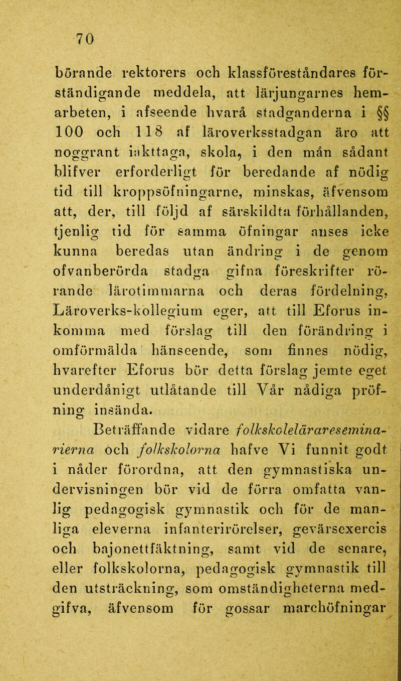 börande rektorers och klassföreståndares för- ständigande meddela, att lärjungarnes hem- arbeten, i afseende hvarå stadganderna i §§ 100 och 118 af läroverksstadgan äro att noggrant Iakttaga, skola, i den mån sådant blifver erforderligt för beredande af nödig tid till kroppsöfningarne, minskas, äfvensom att, der, till följd af särskildta förhållanden, tjenlig tid för samma öfningar anses icke kunna beredas utan ändring i de genom ofvanberörda stadga gifna föreskrifter rö- rande lärotimmarna och deras fördelning, Läroverks-kollegium eger, att till Eforus in- komma med förslag till den förändring i omförmälda hänseende, som finnes nödig, hvarefter Eforus bör detta förslag jemte eget underdånigt utlåtande till Vår nådiga pröf- ning insända. Beträffande vidare folkskoleläraresemina- rierna och folkskolorna hafve Vi funnit godt i nåder förordna, att den gymnastiska un- dervisningen bör vid de förra omfatta van- lig pedagogisk gymnastik och för de man- liga eleverna infanterirörelser, gevärsexercis och bajonettfäktning, samt vid de senare, eller folkskolorna, pedagogisk gymnastik till den utsträckning, som omständigheterna med- gifva, äfvensom för gossar marchöfningar