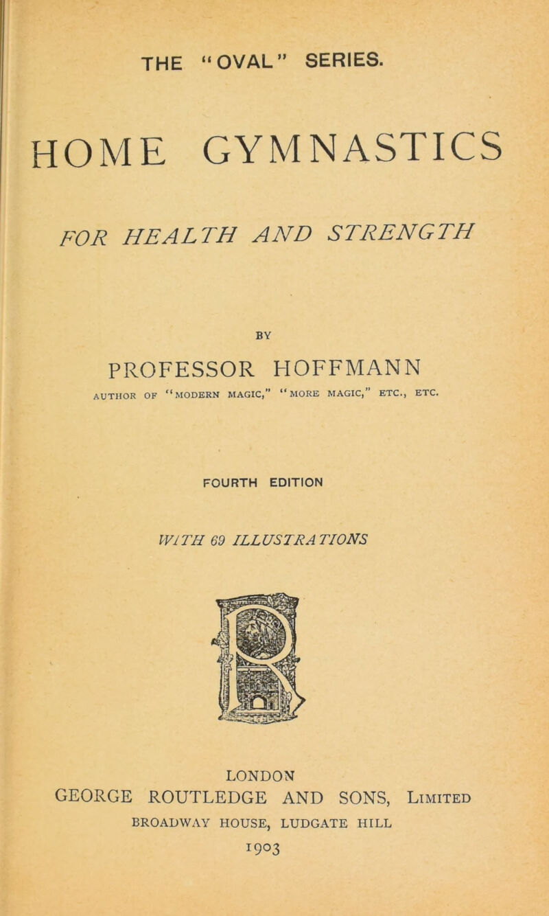 THE “OVAL” SERIES. HOME GYMNASTICS FOR HEALTH AND STRENGTH BY PROFESSOR HOFFMANN AUTHOR OF “MODERN MAGIC,” “MORE MAGIC, ETC., ETC. FOURTH EDITION WITH 69 ILLUSTRATIONS LONDON GEORGE ROUTLEDGE AND SONS, Limited BROADWAY HOUSE, LUDGATE HILL 1903