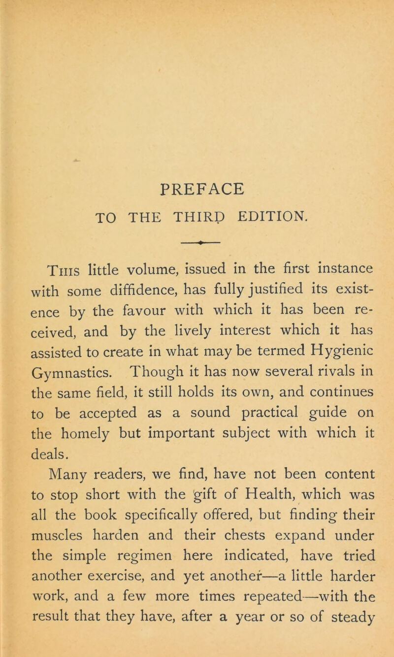 TO THE THIRD EDITION. This little volume, issued in the first instance with some diffidence, has fully justified its exist- ence by the favour with which it has been re- ceived, and by the lively interest which it has assisted to create in what may be termed Hygienic Gymnastics. Though it has now several rivals in the same field, it still holds its own, and continues to be accepted as a sound practical guide on the homely but important subject with which it deals. Many readers, we find, have not been content to stop short with the gift of Health, which was all the book specifically offered, but finding their muscles harden and their chests expand under the simple regimen here indicated, have tried another exercise, and yet another—a little harder work, and a few more times repeated—with the result that they have, after a year or so of steady