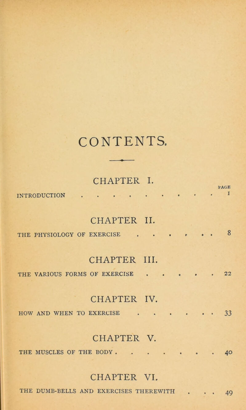 CONTENTS. CHAPTER I. PAGE INTRODUCTION 1 CHAPTER II. THE PHYSIOLOGY OF EXERCISE 8 CHAPTER III. THE VARIOUS FORMS OF EXERCISE 22 CHAPTER IV. HOW AND WHEN TO EXERCISE 33 CHAPTER V. THE MUSCLES OF THE BODY 40 CHAPTER VI. THE DUMB-BELLS AND EXERCISES THEREWITH 49