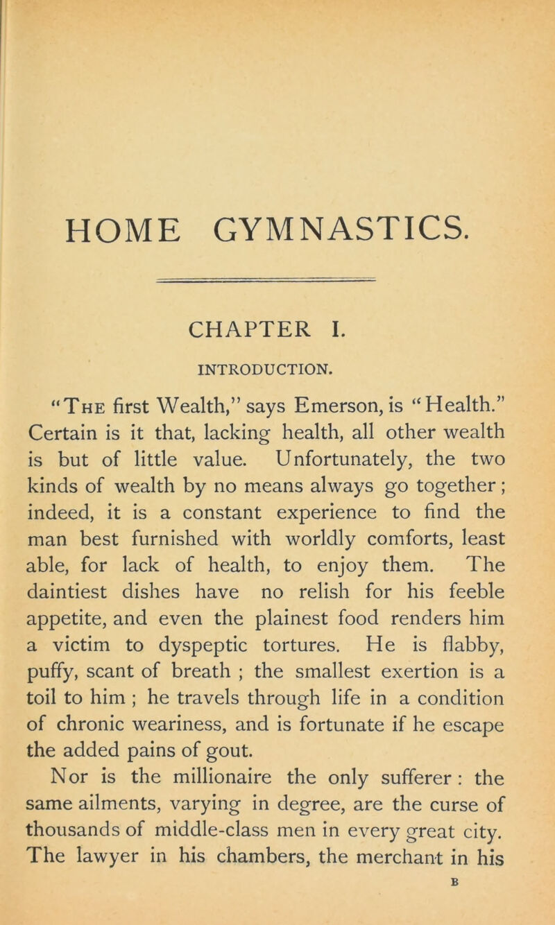 HOME GYMNASTICS. CHAPTER I. INTRODUCTION. “The first Wealth,” says Emerson, is “Health.” Certain is it that, lacking health, all other wealth is but of little value. Unfortunately, the two kinds of wealth by no means always go together; indeed, it is a constant experience to find the man best furnished with worldly comforts, least able, for lack of health, to enjoy them. The daintiest dishes have no relish for his feeble appetite, and even the plainest food renders him a victim to dyspeptic tortures. He is flabby, puffy, scant of breath ; the smallest exertion is a toil to him ; he travels through life in a condition of chronic weariness, and is fortunate if he escape the added pains of gout. Nor is the millionaire the only sufferer : the same ailments, varying in degree, are the curse of thousands of middle-class men in every great city. The lawyer in his chambers, the merchant in his B
