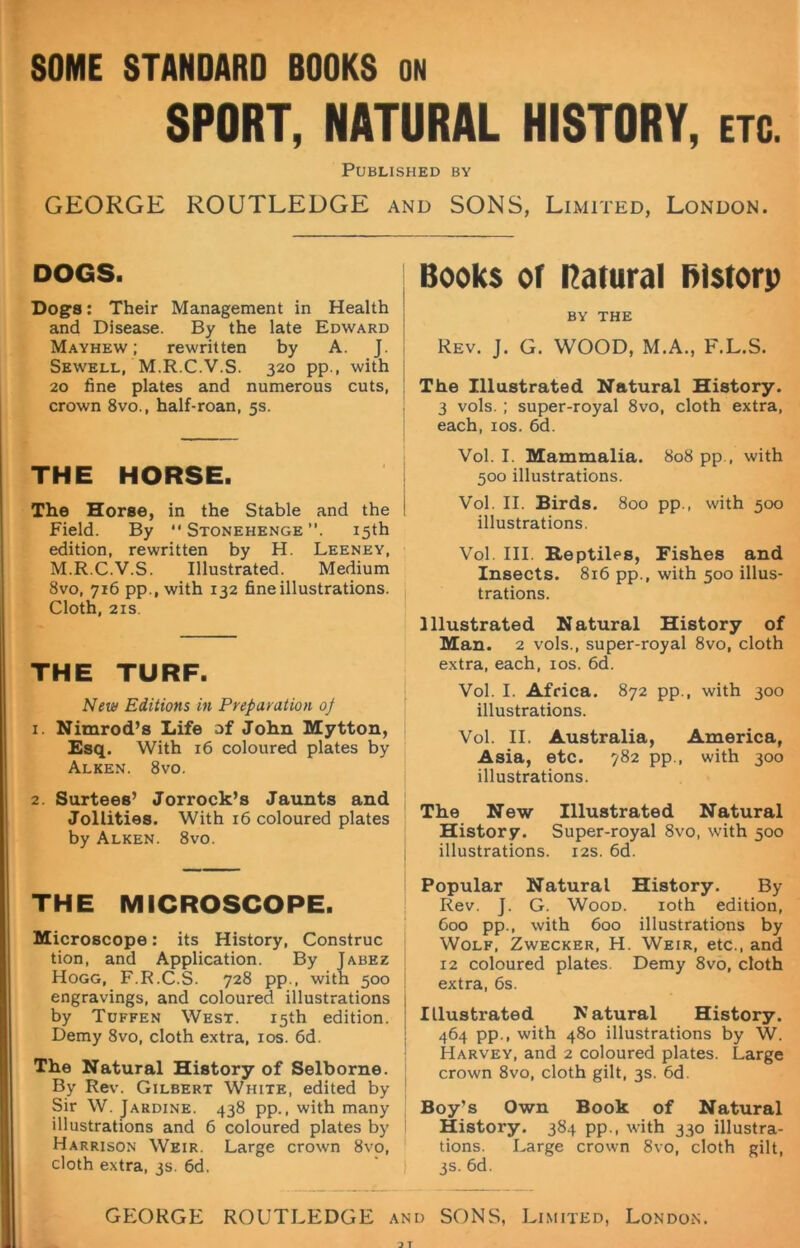 SOME STANDARD BOOKS ON SPORT, NATURAL HISTORY, etc. Published by GEORGE ROUTLEDGE and SONS, Limited, London. DOGS. Dogs: Their Management in Health and Disease. By the late Edward Mayhew ; rewritten by A. J. Sewell, M.R.C.V.S. 320 pp., with 20 fine plates and numerous cuts, crown 8vo., half-roan, 5s. THE HORSE. The Horse, in the Stable and the Field. By “ Stonehenge 15th edition, rewritten by H. Leeney, M.R.C.V.S. Illustrated. Medium 8vo, 716 pp., with 132 fine illustrations. Cloth, 21s THE TURF. New Editions in Preparation oj 1. Nimrod’s Life of John Mytton, Esq. With 16 coloured plates by Alken. 8vo. 2. Surtees’ Jorrock’s Jaunts and Jollities. With 16 coloured plates by Alken. 8vo. THE MICROSCOPE. Microscope: its History, Construe tion, and Application. By Jabez Hogg, F.R.C.S. 728 pp., with 500 engravings, and coloured illustrations by Tuffen West. 15th edition. Demy 8vo, cloth extra, 10s. 6d. The Natural History of Selborne. By Rev. Gilbert White, edited by Sir W. Jardine. 438 pp., with many illustrations and 6 coloured plates by Harrison Weir. Large crown 8vo, cloth extra, 3s. 6d. Books of natural filstorp BY THE Rev. J. G. WOOD, M.A., F.L.S. The Illustrated Natural History. 3 vols. ; super-royal 8vo, cloth extra, each, 10s. 6d. Vol. I. Mammalia. 808 pp., with 500 illustrations. Vol. II. Birds. 800 pp., with 500 illustrations. Vol. III. Reptiles, Fishes and Insects. 816 pp., with 500 illus- trations. Illustrated Natural History of Man. 2 vols., super-royal 8vo, cloth extra, each, 10s. 6d. Vol. I. Africa. 872 pp., with 300 illustrations. Vol. II. Australia, America, Asia, etc. 782 pp., with 300 illustrations. The New Illustrated Natural History. Super-royal 8vo, with 500 illustrations. 12s. 6d. Popular Natural History. By Rev. J. G. Wood. 10th edition, 600 pp., with 600 illustrations by Wolf, Zwecker, H. Weir, etc., and 12 coloured plates. Demy 8vo, cloth extra, 6s. Illustrated Natural History. 464 pp., with 480 illustrations by W. Harvey, and 2 coloured plates. Large crown 8vo, cloth gilt, 3s. 6d. Boy’s Own Book of Natural History. 384 pp., with 330 illustra- tions. Large crown 8vo, cloth gilt, 3s. 6d. GEORGE ROUTLEDGE and SONS, Limited, London.