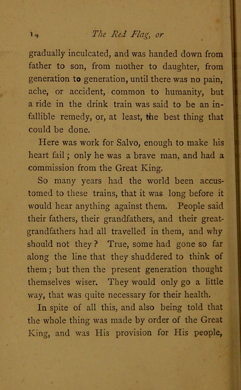 gradually inculcated, and was handed down from father to son, from mother to daughter, from generation to generation, until there was no pain, ache, or accident, common to humanity, but a ride in the drink train was said to be an in- fallible remedy, or, at least, the best thing that could be done. Here was work for Salvo, enough to make his heart fail; only he was a brave man, and had a commission from the Great King. So many years had the world been accus- tomed to these trains, that it was long before it would hear anything against them. People said their fathers, their grandfathers, and their great- grandfathers had all travelled in them, and why should not they? True, some had gone so far along the line that they shuddered to think of them; but then the present generation thought themselves wiser. They would only go a little way, that was quite necessary for their health. In spite of all this, and also being told that the whole thing was made by order of the Great King, and was His provision for His people,