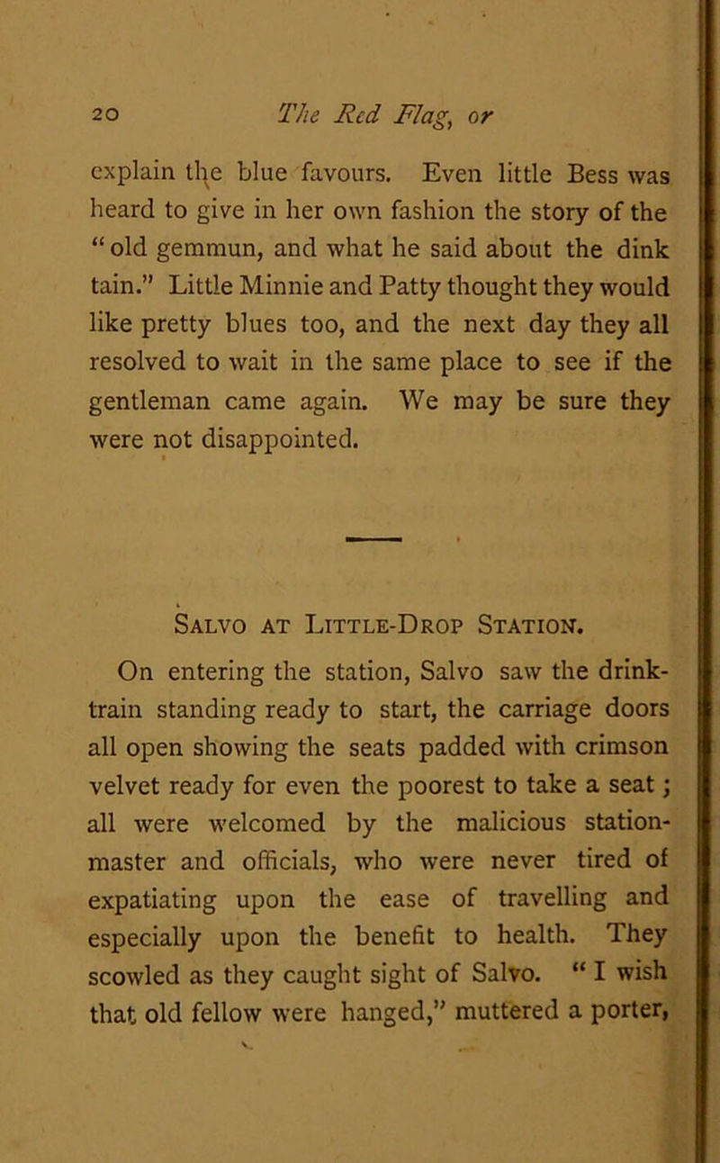 explain the blue favours. Even little Bess was heard to give in her own fashion the story of the “ old gemmun, and what he said about the dink tain.” Little Minnie and Patty thought they would like pretty blues too, and the next day they all resolved to wait in the same place to see if the gentleman came again. We may be sure they were not disappointed. Salvo at Little-Drop Station. On entering the station, Salvo saw the drink- train standing ready to start, the carriage doors all open showing the seats padded with crimson velvet ready for even the poorest to take a seat; all were welcomed by the malicious station- master and officials, who were never tired of expatiating upon the ease of travelling and especially upon the benefit to health. They scowled as they caught sight of Salvo. “ I wish that old fellow were hanged,” muttered a porter,