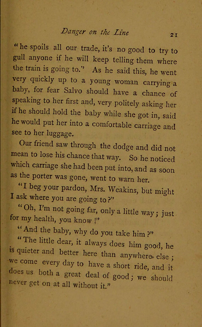 21 “ sPods all our trade, it’s no good to try to gull anyone if he will keep telling them where the train is going to.” As he said this, he went very quickly up to a young woman carrying a baby, for fear Salvo should have a chance of speaking to her first and, very politely asking her if he should hold the baby while she got in, said he would put her into a comfortable carriage and Our friend saw through the dodge and did not mean to lose his chance that way. So he noticed which carriage she had been put into, and as soon as the porter was gone, went to warn her. “I beg your pardon, Mrs. Weakins, but might I ask where you are going to ?” “ Oh, I’m not going far, only a little way : just for my health, you know !” (i And tIle ba-by, why do you take him ?” . “ The httle dear’ lt a]ways does him good, he see to her luggage. does us both a great deal of good; never get on at all without it.”