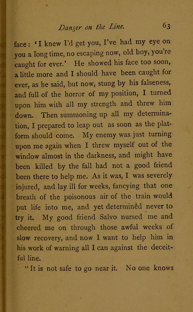 face : ‘ I knew I’d get you, I’ve had my eye on you a long time, no escaping now, old boy, you re caught for ever.’ He showed his face too soon, a little more and I should have been caught for ever, as he said, but now, stung by his falseness, and full of the horror of my position, I turned upon him with all my strength and threw him down. Then summoning up all my determina- tion, I prepared to leap out as soon as the plat- form should come. My enemy was just turning upon me again when I threw myself out of the window almost in the darkness, and might have been killed by the fall had not a good friend been there to help me. As it was, I was severely injured, and lay ill for weeks, fancying that one breath of the poisonous air of the train would put life into me, and yet determined never to try it. My good friend Salvo nursed me and cheered me on through those awful weeks of slow recovery, and now I want to help him in his work of warning all I can against the deceit- ful line. “It is not safe to go near it. No one knows