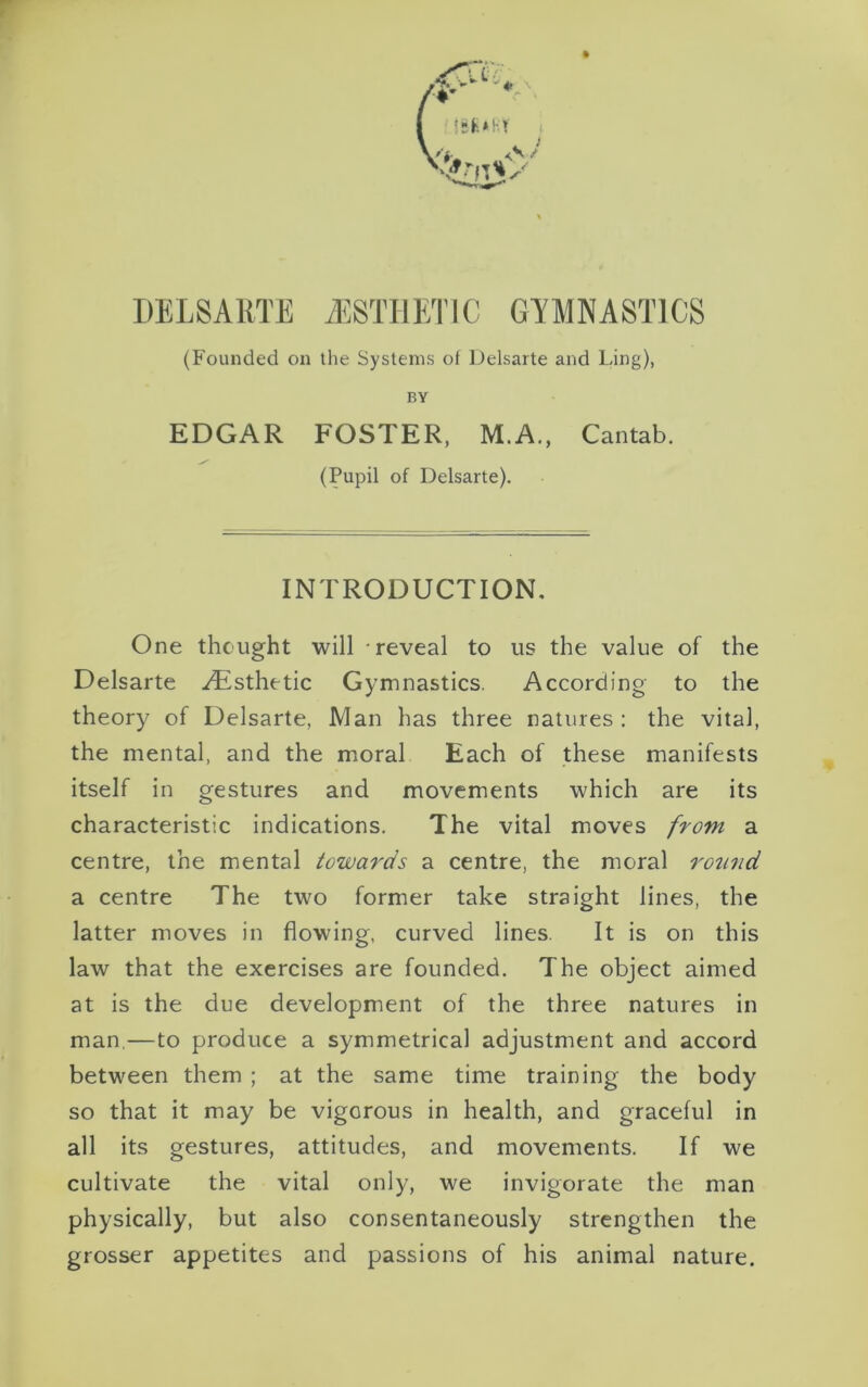 DELSAETE ./ESTHETIC GYMNASTICS (Founded on the Systems of Delsarte and Ling), BY EDGAR FOSTER, M.A., Cantab. (Pupil of Delsarte). INTRODUCTION. One thought will reveal to us the value of the Delsarte Aesthetic Gymnastics. According to the theory of Delsarte, Man has three natures: the vital, the mental, and the moral Each of these manifests itself in gestures and movements which are its characteristic indications. The vital moves from a centre, the mental towards a centre, the moral round a centre The two former take straight lines, the latter moves in flowing, curved lines. It is on this law that the exercises are founded. The object aimed at is the due development of the three natures in man,—to produce a symmetrical adjustment and accord between them ; at the same time training the body so that it may be vigorous in health, and graceful in all its gestures, attitudes, and movements. If we cultivate the vital only, we invigorate the man physically, but also consentaneously strengthen the grosser appetites and passions of his animal nature.
