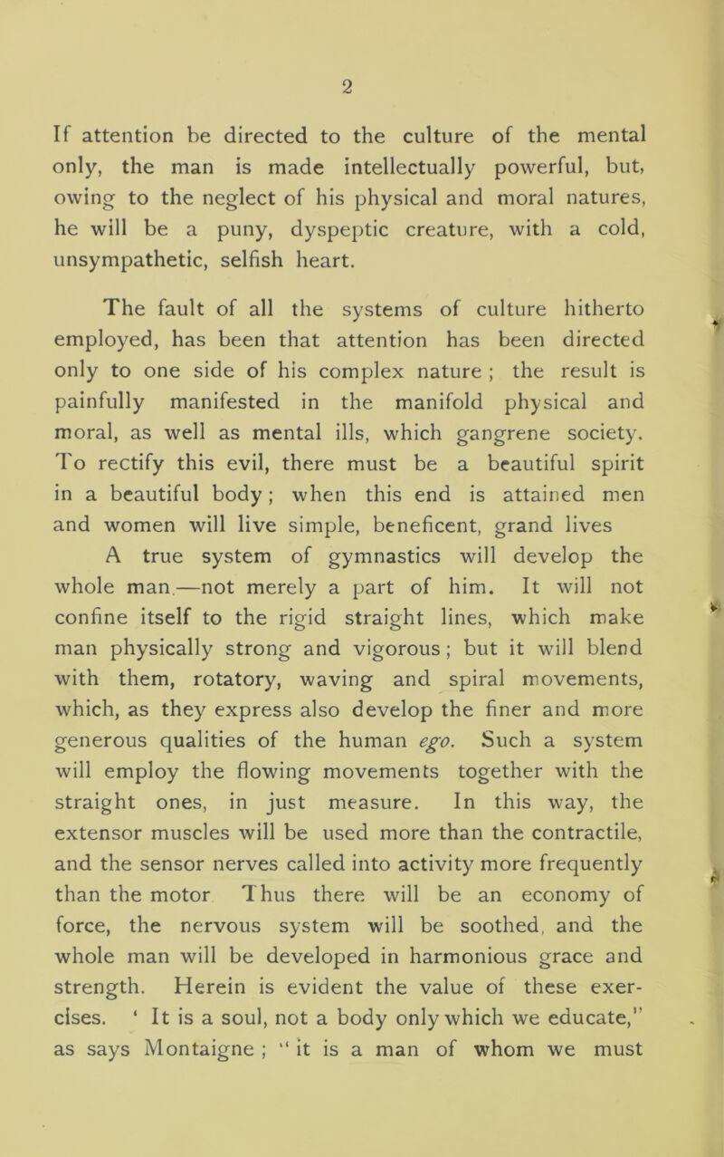 If attention be directed to the culture of the mental only, the man is made intellectually powerful, but, owing to the neglect of his physical and moral natures, he will be a puny, dyspeptic creature, with a cold, unsympathetic, selfish heart. The fault of all the systems of culture hitherto employed, has been that attention has been directed only to one side of his complex nature ; the result is painfully manifested in the manifold physical and moral, as well as mental ills, which gangrene society. To rectify this evil, there must be a beautiful spirit in a beautiful body; when this end is attained men and women will live simple, beneficent, grand lives A true system of gymnastics will develop the whole man.—not merely a part of him. It will not confine itself to the rigid straight lines, which make man physically strong and vigorous; but it wall blend with them, rotatory, waving and spiral movements, which, as they express also develop the finer and more generous qualities of the human ego. Such a system will employ the flowing movements together with the straight ones, in just measure. In this way, the extensor muscles will be used more than the contractile, and the sensor nerves called into activity more frequently than the motor Thus there will be an economy of force, the nervous system will be soothed, and the whole man will be developed in harmonious grace and strength. Herein is evident the value of these exer- cises. ‘ It is a soul, not a body only which we educate,’’ as says Montaigne ; “ it is a man of whom we must