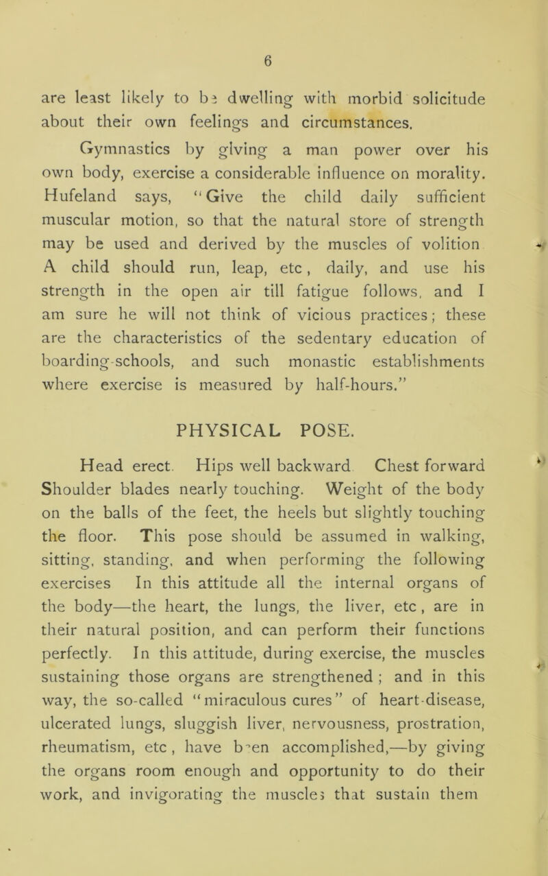 are least likely to b? dwelling with morbid solicitude about their own feelings and circumstances. Gymnastics by giving a man power over his own body, exercise a considerable influence on morality. Hufeland says, “Give the child daily sufficient muscular motion, so that the natural store of strength may be used and derived by the muscles of volition A child should run, leap, etc, daily, and use his strength in the open air till fatigue follows, and I am sure he will not think of vicious practices; these are the characteristics of the sedentary education of boarding-schools, and such monastic establishments where exercise is measured by half-hours.” PHYSICAL POSE. Head erect Hips well backward Chest forward Shoulder blades nearly touching. Weight of the body on the balls of the feet, the heels but slightly touching the floor. This pose should be assumed in walking, sitting, standing, and when performing the following exercises In this attitude all the internal organs of the body—the heart, the lungs, the liver, etc , are in their natural position, and can perform their functions perfectly. In this attitude, during exercise, the muscles sustaining those organs are strengthened ; and in this way, the so-called “ miraculous cures” of heart-disease, ulcerated lungs, sluggish liver, nervousness, prostration, rheumatism, etc , have b-en accomplished,—by giving the organs room enough and opportunity to do their work, and invigorating the muscles that sustain them