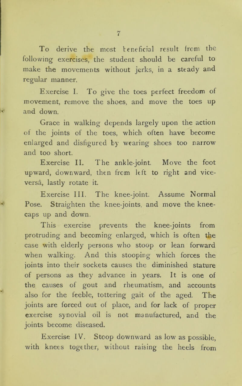 To derive the most beneficial result from the following exercises, the student should be careful to make the movements without jerks, in a steady and regular manner. Exercise I. To give the toes perfect freedom of movement, remove the shoes, and move the toes up and down. Grace in walking depends largely upon the action of the joints of the toes, which often have become enlarged and disfigured by wearing shoes too narrow and too short. Exercise II. The ankle-joint. Move the foot upward, downward, then from left to right and vice- versa, lastly rotate it. Exercise III. The knee-joint. Assume Normal Pose. Straighten the knee-joints, and move the knee- caps up and down. This exercise prevents the knee-joints from protruding and becoming enlarged, which is often the case with elderly persons who stoop or lean forward when walking. And this stooping which forces the joints into their sockets causes the diminished stature of persons as they advance in years. It is one of the causes of gout and rheumatism, and accounts also for the feeble, tottering gait of the aged. The joints are forced out of place, and for lack of proper exercise synovial oil is not manufactured, and the joints become diseased. Exercise IV. Stoop downward as low as possible, with knees together, without raising the heels from