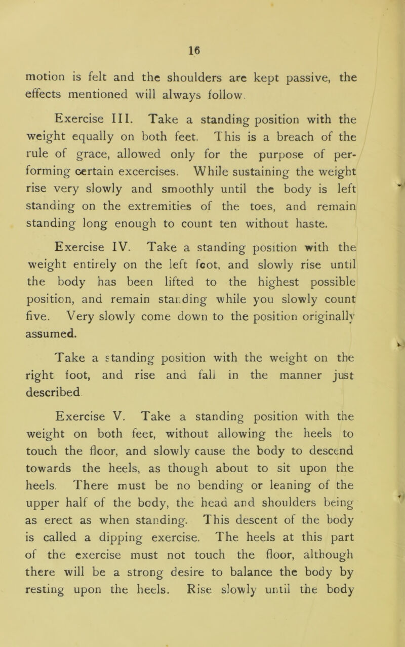 motion is felt and the shoulders are kept passive, the effects mentioned will always follow Exercise III. Take a standing position with the weight equally on both feet. This is a breach of the rule of grace, allowed only for the purpose of per- forming certain excercises. While sustaining the weight rise very slowly and smoothly until the body is left standing on the extremities of the toes, and remain standing long enough to count ten without haste. Exercise IV. Take a standing position with the weight entirely on the left fcot, and slowly rise until the body has been lifted to the highest possible position, and remain standing while you slowly count five. Very slowly come down to the position originally assumed. Take a standing position with the weight on the right foot, and rise and fall in the manner just described Exercise V. Take a standing position with the weight on both feet, without allowing the heels to touch the floor, and slowly cause the body to descend towards the heels, as though about to sit upon the heels. There must be no bending or leaning of the upper half of the body, the head and shoulders being as erect as when standing. This descent of the body is called a dipping exercise. The heels at this part of the exercise must not touch the floor, although there will be a strong desire to balance the body by resting upon the heels. Rise slowly until the body