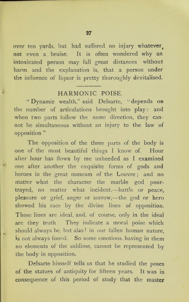 over ten yards, but had suffered no injury whatevert not even a bruise. It is often wondered why an intoxicated person may fall great distances without harm and the explanation is, that a person under the influence of liquor is pretty thoroughly devitalised. HARMONIC POISE. “ Dynamic wealth,” said Delsarte, “ depends on the number of articulations brought into play: and when two parts follow the same direction, they can- not be simultaneous without an injury to the law of opposition ” The opposition of the three parts of the body is one of the most beautiful things I know of. Hour after hour has flown by me unheeded as I examined one after another the exquisite forms of gods and heroes in the great museum of the Louvre ; and no matter what the character the marble god pour- trayed, no matter what incident,—battle or peace, pleasure or grief, anger or sorrow,—the god or hero showed his race by the divine lines of opposition. Those lines are ideal, and, of course, only in the ideal are they truth They indicate a moral poise which should always be, but alas ! in our fallen human nature, is not always found. So some emotions, having in them no elements of the sublime, cannot be represented by the body in opposition. Delsarte himself tells us that he studied the poses of the statues of antiquity for fifteen years. It was in consequence of this period of study that the master