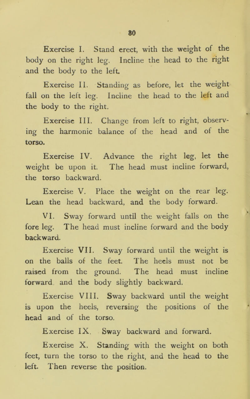 Exercise I. Stand erect, with the weight of the body on the right leg. Incline the head to the right and the body to the left Exercise II. Standing as before, let the weight fall on the left leg. Incline the head to the left and the body to the right. Exercise III. Change from left to right, observ- ing the harmonic balance of the head and of the torso. Exercise IV. Advance the right leg, let the weight be upon it. The head must incline forward, the torso backward. Exercise V. Place the weight on the rear leg. Lean the head backward, and the body forward. VI. Sway forward until the weight falls on the fore leg. The head must incline forward and the body backward. Exercise VII. Sway forward until the weight is on the balls of the feet. The heels must not be raised from the ground. The head must incline forward and the body slightly backward. Exercise VIII. Sway backward until the weight is upon the heels, reversing the positions of the head and of the torso. Exercise IX. Sway backward and forward. Exercise X. Standing with the weight on both feet, turn the torso to the right, and the head to the left. Then reverse the position.