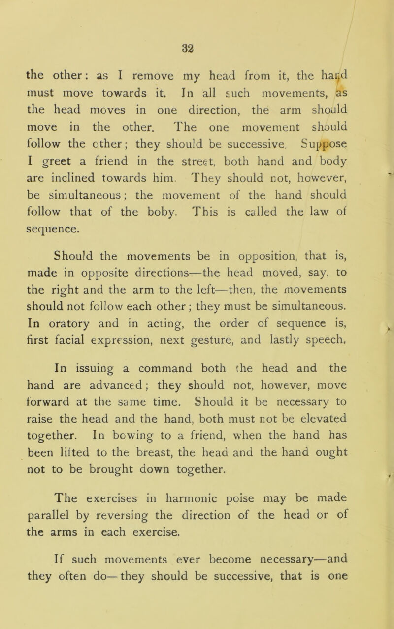 the other: as I remove my head from it, the hai^d must move towards it. In all such movements, as the head moves in one direction, the arm should move in the other. The one movement should follow the ether; they should be successive. Suppose I greet a friend in the street, both hand and body are inclined towards him. They should not, however, be simultaneous; the movement of the hand should follow that of the boby. This is called the law of sequence. Should the movements be in opposition, that is, made in opposite directions—the head moved, say, to the right and the arm to the left—then, the movements should not follow each other ; they must be simultaneous. In oratory and in acting, the order of sequence is, first facial expression, next gesture, and lastly speech. In issuing a command both the head and the hand are advanced; they should not, however, move forward at the same time. Should it be necessary to raise the head and the hand, both must not be elevated together. In bowing to a friend, when the hand has been lilted to the breast, the head and the hand ought not to be brought down together. The exercises in harmonic poise may be made parallel by reversing the direction of the head or of the arms in each exercise. If such movements ever become necessary—and they often do—they should be successive, that is one