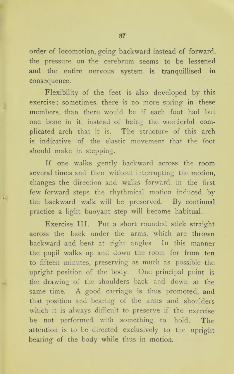 order of locomotion, going backward instead of forward, the pressure on the cerebrum seems to be lessened and the entire nervous system is tranquillised in consequence. Flexibility of the feet is also developed by this exercise ; sometimes, there is no more spring- in these members, than there would be if each foot had but one bone in it instead of being- the wonderful com- plicated arch that it is. The structure of this arch is indicative of the elastic movement that the foot should make in stepping-. If one walks gently backward across the room several times and then without interrupting the motion, changes the direction and walks forward, in the first few forward steps the rhythmical motion induced by the backward walk will be preserved. By continual practice a light buoyant step will become habitual. Exercise III. Put a short rounded stick straight across the back under the arms, which are thrown backward and bent at right angles In this manner the pupil walks up and down the room for from ten to fifteen minutes, preserving as much as possible the upright position of the body. One principal point is the drawing of the shoulders back and down at the same time. A good carriage is thus promoted, and that position and bearing of the arms and shoulders which it is always difficult to preserve if the exercise be not performed with something to hold. The attention is to be directed exclusively to the upright bearing of the body while thus in motion.