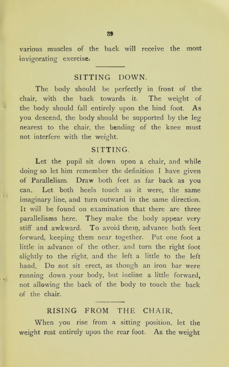 3S various muscles of the back will receive the most invigorating exercise. o o SITTING DOWN. The body should be perfectly in front of the chair, with the back towards it. The weight of the body should fall entirely upon the hind foot. As you descend, the body should be supported by the leg nearest to the chair, the bending of the knee must not interfere with the weight. SITTING. Let the pupil sit down upon a chair, and while doing so let him remember the definition I have given of Parallelism. Draw both feet as far back as you can. Let both heels touch as it were, the same imaginary line, and turn outward in the same direction. It will be found on examination that there are three parallelisms here. They make the body appear very stiff and awkward. To avoid them, advance both feet forward, keeping them near together. Put one foot a little in advance of the other, and turn the right foot slightly to the right, and the left a little to the left hand, Do not sit erect, as though an iron bar were running down your body, but incline a little forward, not allowing the back of the body to touch the back of the chair. RISING FROM THE CHAIR. When you rise from a sitting position, let the weight rest entirely upon the rear foot. As the weight