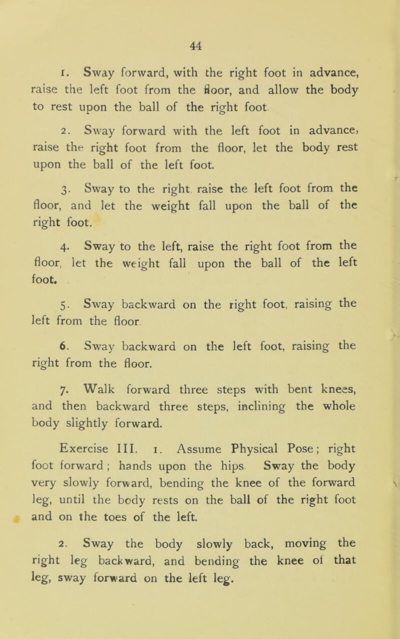 1. Sway forward, with the right foot in advance, raise the left foot from the floor, and allow the body to rest upon the ball of the right foot 2. Sway forward with the left foot in advance, raise the right foot from the floor, let the body rest upon the ball of the left foot. 3. Sway to the right raise the left foot from the floor, and let the weight fall upon the ball of the right foot. 4. Sway to the left, raise the right foot from the floor, let the weight fall upon the ball of the left foot. 5. Sway backward on the right foot, raising the left from the floor. 6. Sway backward on the left foot, raising the right from the floor. 7. Walk forward three steps with bent knees, and then backward three steps, inclining the whole body slightly forward. Exercise III. 1. Assume Physical Pose; right foot forward ; hands upon the hips Sway the body very slowly forward, bending the knee of the forward leg, until the body rests on the ball of the right foot and on the toes of the left. 2. Sway the body slowly back, moving the right leg backward, and bending the knee of that leg, sway forward on the left leg.