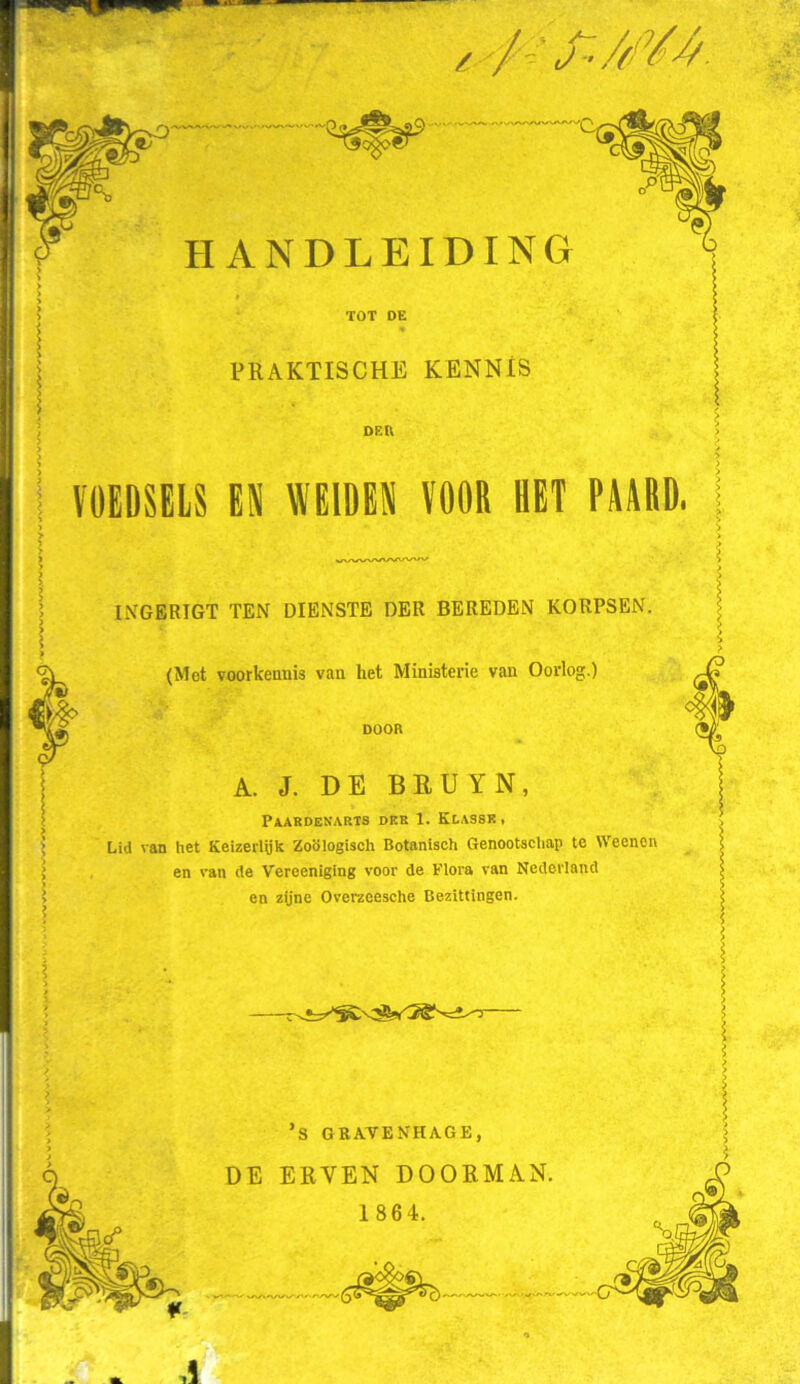 / / :^./m HANDLEIDING ÏOT DE PRAKTISCHE KENNIS DER VOEDSELS EN WEIDEN VOOR HET PAARD, INGERIGT TEN DIENSTE DER BEREDEN KORPSEN. (Met voorkennis van het Ministerie van Oorlog.) DOOR A. J. DE BEUYN, Paardenarts dkr 1. Klassk, Lid van het Keizerlijk Zoölogisch Botanisch Genootschap te Weenon en van de Vereeniging voor de Flora van Nederland en zijne Overzeesche Bezittingen. I ’S GRAVENHAGE, DE ERVEN DOORMAN. 1 864.