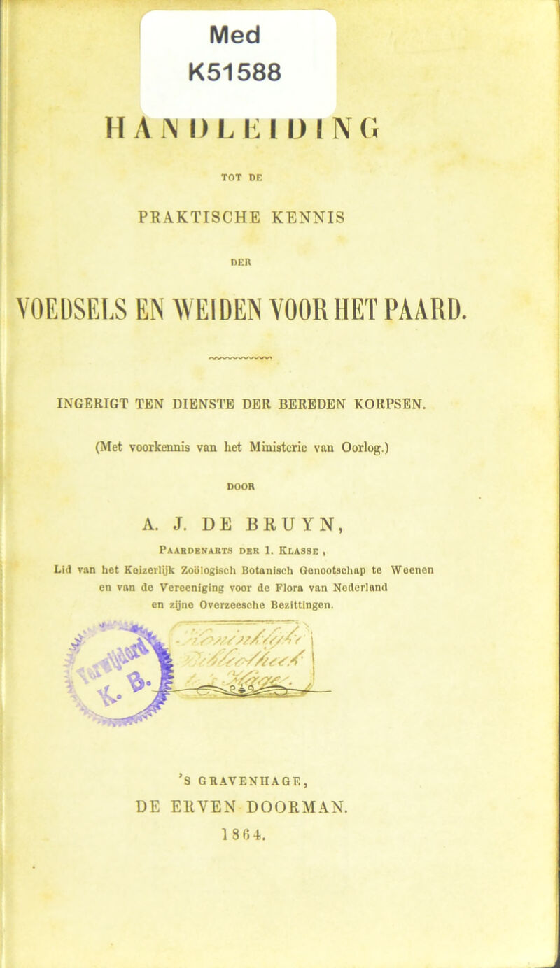 Med K51588 HAJ\ IJLE! ü ING TOT DE PRAKTISCHE KENNIS DER VOEDSELS EN WEIDEN VOOR HET PAARD. INGERIGT TEN DIENSTE DER BEREDEN KORPSEN. (Met voorkennis van het Ministerie van Oorlog.) DOOR A. J. DE BRUYN, Paardenarts der 1. Klasse , Lid van het Keizerlijk Zoölogisch Botanisch Genootschap te Weenen en van de Vereeniging voor de Flora van Nederland en zijne Overzeesche Bezittingen. ’s GKAVENHAGF., DE ERVEN DOORMAN.