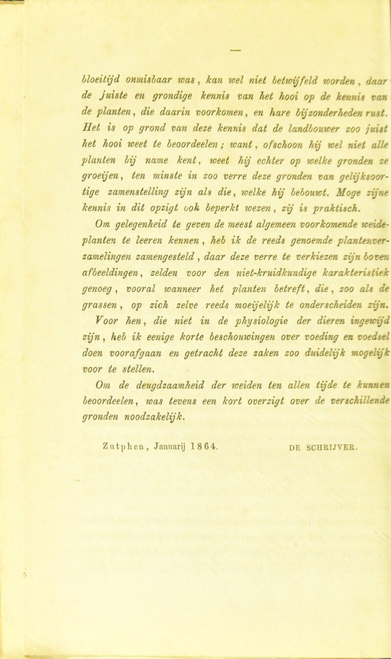 bloeitijd onmisbaar was, kan roei niet betwijfeld worden, daar de juiste en grondige kennis van het hooi op de kennis van de planten, die daarin voorkomen, en hare bij zonderheden rust. liet is op grond van deze kennis dat de landbouwer zoo juist het hooi weet te beoordeelen; want, ofschoon hij wel niet alle planten bij name kent, weet hij echter op welke gronden ze groeijen, ten minste in zoo verre deze gronden van gelijksoor- tige zamenstelling zijn als die, welke hij bebouwt. Moge zijne kennis in dit opzigt ook beperkt wezen, zij is praktisch. Om gelegenheid te geven de meest algemeen voorkomende weide- planten te leeren kennen, heb ik de reeds genoemde plantenver- zamelingen zamengesteld, daar deze verre te verkiezen zijn boven afbeeldingen, zelden voor den niel-kruidkundige karakteristiek genoeg, vooral wanneer het planten betreft, die, zoo als de grassen, op zich zelve reeds moeijelijk te onderscheiden zijn. Voor hen, die niet in de physiologie der dieren ingewijd zijn, heb ik eenige korte beschouwingen over voeding en voedsel doen voorafgaan en getracht deze zaken zoo duidelijk mogelijk voor te stellen. Om de deugdzaamheid der weiden ten allen tijde te kunnen beoordeelen, was tevens een kort overzigt over de verschillende gronden noodzakelijk. Zutphen, Januarij 1 8 64. DE SCHRIJVER.