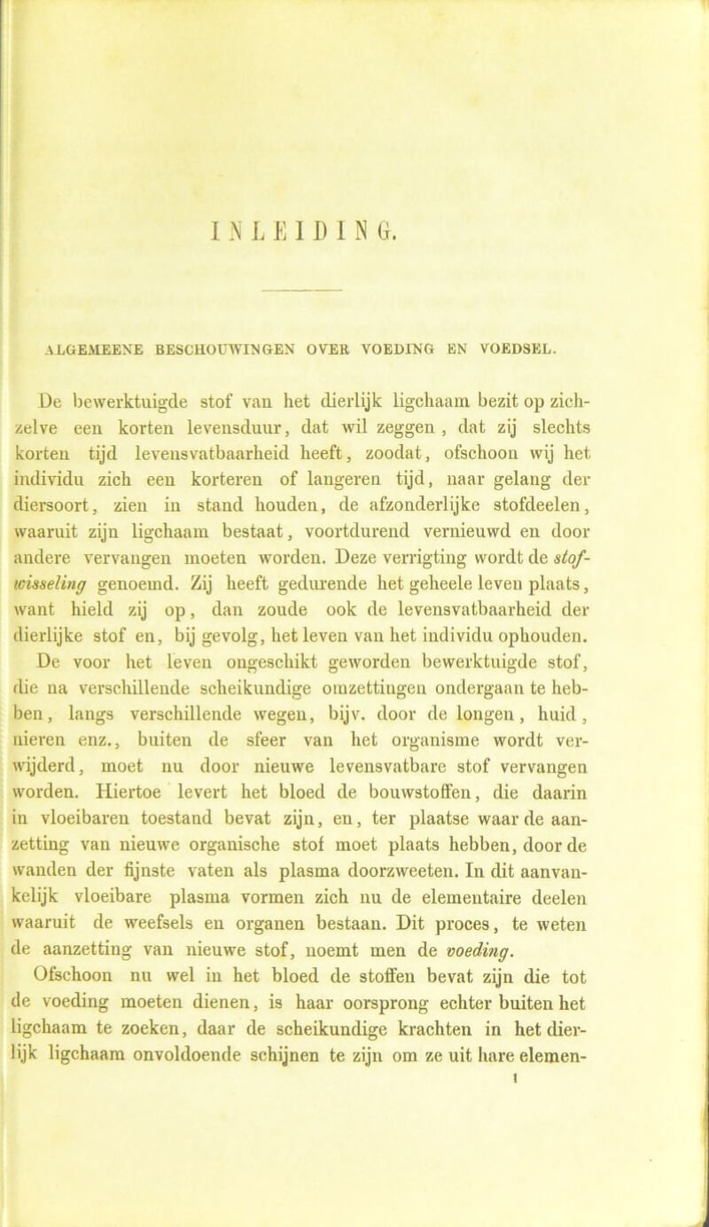 INLEIDIN G. ALGEMEENE BESCHOUWINGEN OVER VOEDING EN VOEDSEL. De bewerktuigde stof van het dierlijk ligchaam bezit op zich- zelve eeu korten levensduur, dat wil zeggen , dat zij slechts korten tijd levensvatbaarheid heeft, zoodat, ofschoon wij het individu zich een korteren of langeren tijd, naar gelang der diersoort, zien in stand houden, de afzonderlijke stofdeelen, waaruit zijn ligchaam bestaat, voortdurend vernieuwd en door andere vervangen moeten worden. Deze verrigting wordt de stof- wisseling genoemd. Zij heeft gedurende het geheele leven plaats, want hield zij op, dan zoude ook de levensvatbaarheid der dierlijke stof en, bij gevolg, het leven van het individu ophouden. De voor het leven ongeschikt geworden bewerktuigde stof, die na verschillende scheikundige omzettingen ondergaan te heb- ben, langs verschillende wegen, bijv. door de longen, huid, nieren enz., buiten de sfeer van het organisme wordt ver- wijderd, moet nu door nieuwe levensvatbare stof vervangen worden. Hiertoe levert het bloed de bouwstoffen, die daarin in vloeibaren toestand bevat zijn, en, ter plaatse waar de aan- zetting van nieuwe organische stof moet plaats hebben, door de wanden der fijnste vaten als plasma doorzweeten. In dit aanvan- kelijk vloeibare plasma vormen zich nu de elementaire deelen waaruit de weefsels en organen bestaan. Dit proces, te weten de aanzetting van nieuwe stof, uoemt men de voeding. Ofschoon nu wel in het bloed de stoffen bevat zijn die tot de voeding moeten dienen, is haar oorsprong echter buiten het ligchaam te zoeken, daar de scheikundige krachten in het dier- lijk ligchaam onvoldoende schijnen te zijn om ze uit hare elemen-