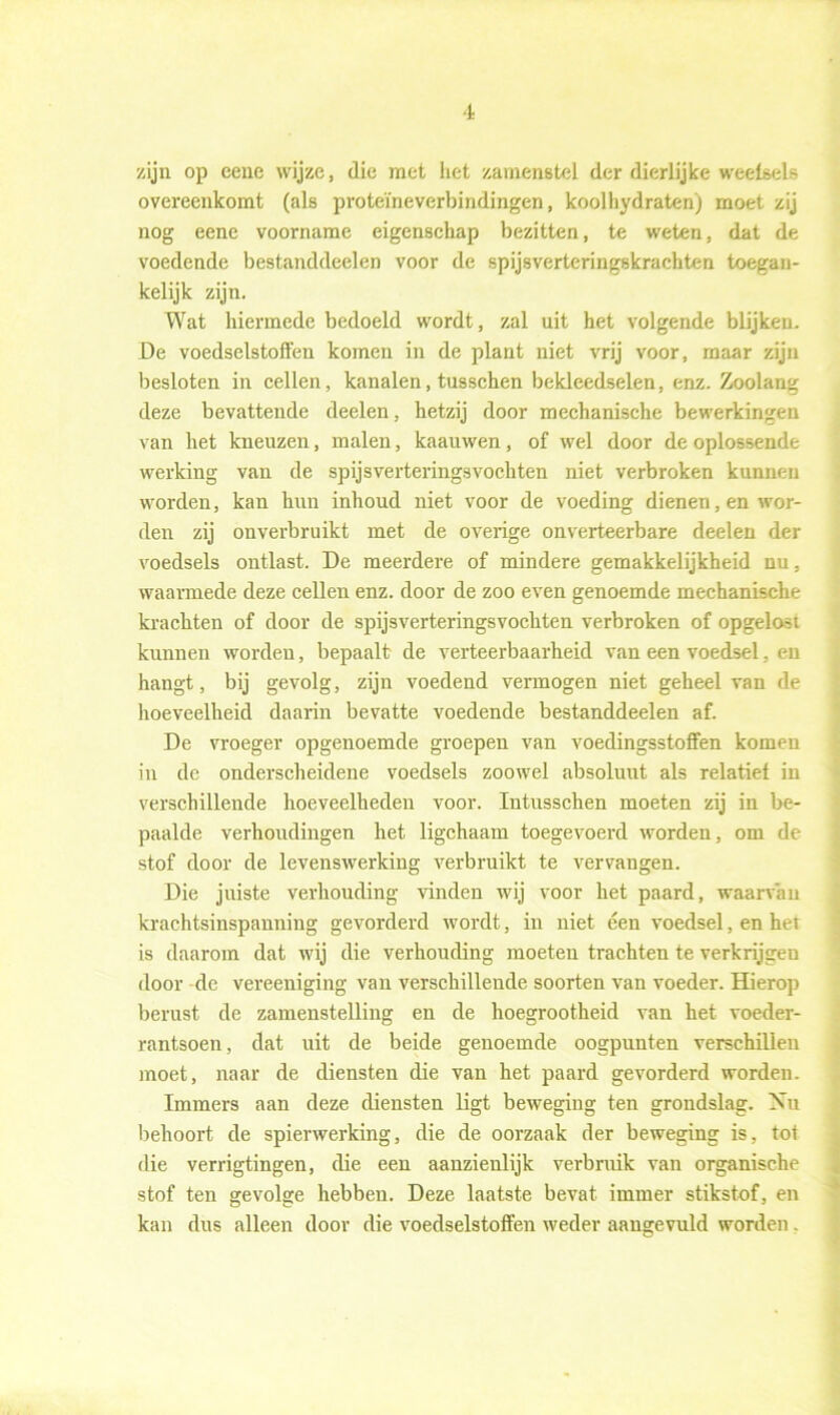 zijn op eene wijze, die met het zanienstel der dierlijke weetsels overeenkomt (als proteïneverbindingen, koolhydraten) moet zij nog eene voorname eigenschap bezitten, te weten, dat de voedende bestanddeelen voor de spijsverteringskrachten toegan- kelijk zijn. Wat hiermede bedoeld wordt, zal uit het volgende blijken. De voedselstoffen komen in de plant niet vrij voor, maar zijn besloten in cellen, kanalen, tusschen bekleedselen, enz. Zoolang deze bevattende deelen, hetzij door mechanische bewerkingen van het kneuzen, malen, kaauwen, of wel door de oplossende werking van de spijsvertering3vochten niet verbroken kunnen worden, kan hun inhoud niet voor de voeding dienen, en wor- den zij onverbruikt met de overige onverteerbare deelen der voedsels ontlast. De meerdere of mindere gemakkelijkheid nu, waarmede deze cellen enz. door de zoo even genoemde mechanische krachten of door de spijsverteringsvochten verbroken of opgelost kunnen worden, bepaalt de verteerbaarheid van een voedsel, en hangt, bij gevolg, zijn voedend vermogen niet geheel van de hoeveelheid daarin bevatte voedende bestanddeelen af. De vroeger opgenoemde groepen van voedingsstoffen komen in de onderscheidene voedsels zoowel absoluut als relatief in verschillende hoeveelheden voor. Intusschen moeten zij in be- paalde verhoudingen het ligchaam toegevoerd worden, om de stof door de levenswerking verbruikt te vervangen. Die juiste verhouding vinden wij voor het paard, waarvan krachtsinspanning gevorderd wordt, in niet een voedsel, en het is daarom dat wij die verhouding moeten trachten te verkrijgen door de vereeniging van verschillende soorten van voeder. Hierop berust de zamenstelling en de hoegrootheid van het voeder- rantsoen, dat uit de beide genoemde oogpunten verschillen moet, naar de diensten die van het paard gevorderd worden. Immers aan deze diensten ligt beweging ten grondslag. Nu behoort de spierwerking, die de oorzaak der beweging is, tot die verrigtingen, die een aanzienlijk verbruik van organische stof ten gevolge hebben. Deze laatste bevat immer stikstof, en kan dus alleen door die voedselstoffen weder aangevuld worden.