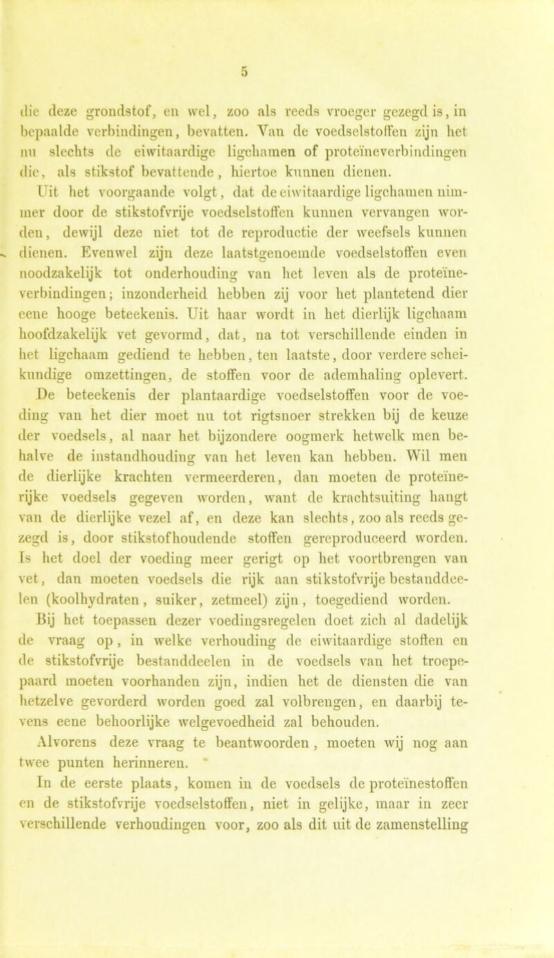 die deze grondstof, en wel, zoo als reeds vroeger gezegd is, in bepaalde verbindingen, bevatten. Van de voedselstoffen zijn het nu slechts de eiwitaardige ligchamen of proteïneverbindingen die, als stikstof bevattende, hiertoe kunnen dienen. Uit het voorgaande volgt, dat de eiwitaardige ligchamen nim- mer door de stikstofvrije voedselstoffen kunnen vervangen wor- den, dewijl deze niet tot de reproductie der weefsels kunnen -v dienen. Evenwel zijn deze laatstgenoemde voedselstoffen even noodzakelijk tot onderhouding van het leven als de proteïne- verbindingen; inzonderheid hebben zij voor het plantetend dier eene hooge beteekenis. Uit haar wordt in het dierlijk ligchaam hoofdzakelijk vet gevormd, dat, na tot verschillende einden in het ligchaam gediend te hebben, ten laatste, door verdere schei- kundige omzettingen, de stoffen voor de ademhaling oplevert. De beteekenis der plantaardige voedselstoffen voor de voe- ding van het dier moet nu tot rigtsnoer strekken bij de keuze der voedsels, al naar het bijzondere oogmerk hetwelk men be- halve de instandhouding van het leven kan hebben. Wil men de dierlijke krachten vermeerderen, dan moeten de proteïne- rijke voedsels gegeven worden, want de krachtsuiting hangt van de dierlijke vezel af, en deze kan slechts, zoo als reeds ge- zegd is, door stikstof houdende stoffen gereproduceerd worden. Is het doel der voeding meer gerigt op het voortbrengen van vet, dan moeten voedsels die rijk aan stikstofvrije bestanddee- len (koolhydraten, suiker, zetmeel) zijn, toegediend worden. Bij het toepassen dezer voedingsregelen doet zich al dadelijk de vraag op, in welke verhouding de eiwitaardige stoften en de stikstofvrije bestanddeelen in de voedsels van het troepe- paard moeten voorhanden zijn, indien het de diensten die van hetzelve gevorderd worden goed zal volbrengen, en daarbij te- vens eene behoorlijke welgevoedheid zal behouden. Alvorens deze vraag te beantwoorden, moeten wij nog aan twee punten herinneren. * In de eerste plaats, komen in de voedsels de proteïnestoften en de stikstofvrije voedselstoffen, niet in gelijke, maar in zeer verschillende verhoudingen voor, zoo als dit uit de zamenstelling