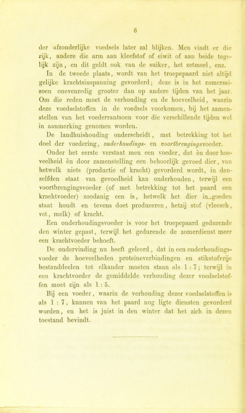 der afzonderlijke voedsels later zal blijken. Men vindt er die rijk, andere die arm aan kleefstof of eiwit of aan beide tege- lijk zijn, en dit geldt ook van de suiker, het zetmeel, enz. In de tweede plaats, wordt van het troepepaard niet altijd gelijke krachtsinspanning gevorderd; deze is in het zomersai- zoen onevenredig grooter dan op andere tijden van het jaar. Om die reden moet de verhouding en de hoeveelheid, waarin deze voedselstoffen in de voedsels voorkomen, bij het zamen- stellen van het voederrantsoen voor die verschillende tijden wel in aanmerking genomen worden. De landhuishouding onderscheidt, met betrekking tot het doel der voedering, onderhoudings- en voorUrengingsvoedeT. Onder het eerste verstaat men een voeder, dat endoor hoe- veelheid èn door zamenstelling een behoorlijk gevoed dier, van hetwelk niets (productie of kracht) gevorderd wordt, in den- zelfden staat van gevoedheid kan onderhouden, terwijl een voortbrengingsvoeder (of met betrekking tot het paard een krachtvoeder) zoodanig een is, hetwelk het dier in.goeden staat houdt en tevens doet produceren, hetzij stof (vleesch, vet, melk) of kracht. Een onderhoudingsvoeder is voor het troepepaard gedurende den winter gepast, terwijl het gedurende de zomerdienst meer een krachtvoeder behoeft. De ondervinding nu heeft geleerd , dat in een onderhoudings- voeder de hoeveelheden proteïneverbindingen en stikstofvrije bestanddeelen tot elkander moeten staan als 1:7; terwijl in een krachtvoeder de gemiddelde verhouding dezer voedselstof- fen moet zijn als 1:5. Bij een voeder, waarin de verhouding dezer voedselstoffen is als 1:7, kunnen van het paard nog ligte diensten gevorderd worden, en het is juist in den winter dat het zich in dezen toestand bevindt.