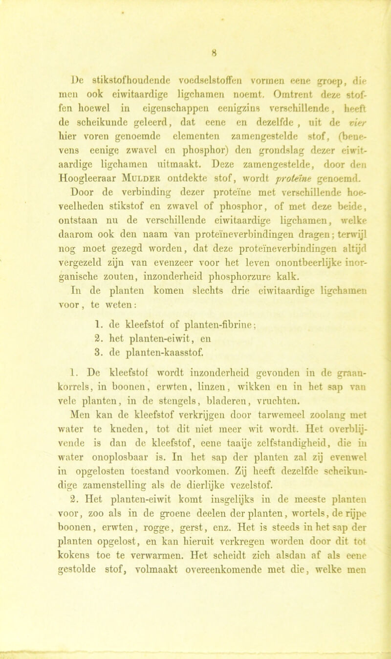 H De stikstofhoudende voedselstoflen vormen eeue groep, die men ook eiwitaardige ligchamen noemt. Omtrent deze stof- fen hoewel in eigenschappen eenigzins verschillende, heeft de scheikunde geleerd, dat eene en dezelfde , uit de vier hier voren genoemde elementen zamengestelde stof, (bene- vens eenige zwavel en phosphor) den grondslag dezer eiwit- aardige ligchamen uitmaakt. Deze zamengestelde, door den Hoogleeraar Mulder ontdekte stof, wordt proteïne genoemd. Door de verbinding dezer proteïne met verschillende hoe- veelheden stikstof en zwavel of phosphor, of met deze beide, ontstaan nu de verschillende eiwitaardige ligchamen, welke daarom ook den naam van proteïneverbindingen dragen: terwijl nog moet gezegd worden, dat deze proteïneverbindingen altijd vergezeld zijn van evenzeer voor het leven onontbeerlijke inor- ganische zouten, inzonderheid phosphorzure kalk. In de planten komen slechts drie eiwitaardige ligchamen voor , te weten: 1. de kleefstof of planten-fibrine; 2. het plairten-eiwit, en 3. de planten-kaasstof. 1. De kleefstof wordt inzonderheid gevonden in de graan- korrels, in boonen, erwten, linzen, wikken en in het sap van vele planten, in de stengels, bladeren, vruchten. Men kan de kleefstof verkrijgen door tarwemeel zoolang met water te kneden, tot dit niet meer wit wordt. Het overblij- vende is dan de kleefstof, eene taaije zelfstandigheid, die in water onoplosbaar is. In het sap der planten zal zij evenwel in opgelosten toestand voorkomen. Zij heeft dezelfde scheikun- dige zamenstelling als de dierlijke vezelstof. 2. Het planten-eiwit komt insgelijks in de meeste planten voor, zoo als in de groene deelen der planten, wortels, de rijpe boonen, erwten, rogge, gerst, enz. Het is steeds in het sap der planten opgelost, en kan hieruit verkregen worden door dit tot kokens toe te verwarmen. Het scheidt zich alsdan af als eene gestolde stof, volmaakt overeenkomende met die, welke men