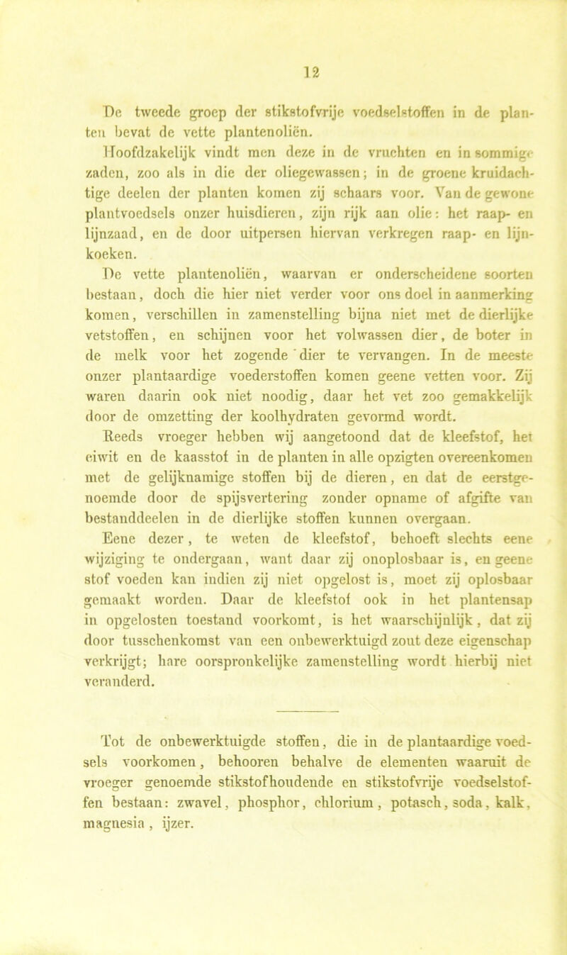 De tweede groep der stikstofvrije voedselstoffen in de plan- ten bevat de vette plantenoliën. Hoofdzakelijk vindt men deze in de vruchten en in sommige zaden, zoo als in die der oliegewassen; in de groene kruidach- tige deelen der planten komen zij schaars voor. Van de gewone plantvoedsels onzer huisdieren, zijn rijk aan olie: het raap- en lijnzaad, en de door uitpersen hiervan verkregen raap- en lijn- koeken. De vette plantenoliën, waarvan er onderscheidene soorten bestaan, doch die hier niet verder voor ons doel in aanmerking komen, verschillen in zamenstelling bijna niet met de dierlijke vetstoffen, en schijnen voor het volwassen dier, de boter in de melk voor het zogende ' dier te vervangen. In de meeste onzer plantaardige voederstoffen komen geene vetten voor. Zij waren daarin ook niet noodig, daar het vet zoo gemakkelijk door de omzetting der koolhydraten gevormd wordt. Reeds vroeger hebben wij aangetoond dat de kleefstof, het eiwit en de kaasstof in de planten in alle opzigten overeenkomen met de gelijknamige stoffen bij de dieren, en dat de eerstge- noemde door de spijsvertering zonder opname of afgifte van bestanddeelen in de dierlijke stoffen kunnen overgaan. Bene dezer, te weten de kleefstof, behoeft slechts eene wijziging te ondergaan, want daar zij onoplosbaar is, en geene stof voeden kan indien zij niet opgelost is, moet zij oplosbaar gemaakt worden. Daar de kleefstof ook in het plantensap in opgelosten toestand voorkomt, is het waarschijnlijk, dat zij door tusschenkomst van een onbewerktuigd zout deze eigenschap verkrijgt; hare oorspronkelijke zamenstelling wordt hierbij niet veranderd. Tot de onbewerktuigde stoffen, die in de plantaardige voed- sels voorkomen, behooren behalve de elementen waaruit de vroeger genoemde stikstofhoudende en stikstofvrije voedselstof- fen bestaan: zwavel, phosphor, chlorium , potasch, soda, kalk, magnesia , ijzer.