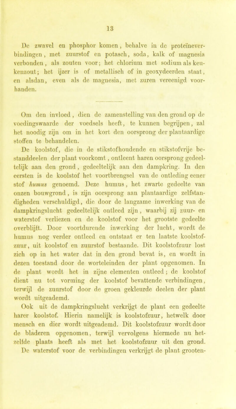 De zwavel en phosphor komen, behalve in de proteïnever- bindingen , met zuurstof en potasch, soda, kalk of magnesia verbonden , als zouten voor; het chlorium met sodium als keu- kenzout; het ijzer is of metallisch of in geoxydeerden staat, en alsdan, even als de magnesia, met zuren vereenigd voor- handen. Om den invloed , dien de zamenstelling van den grond op de voedingswaarde der voedsels heeft, te kunnen begrijpen, zal het noodig zijn om in het kort den oorsprong der plantaardige stoffen te behandelen. De koolstof, die in de stikstofhoudende en stikstofvrije be- standdeelen der plant voorkomt, ontleent haren oorsprong gedeel- telijk aan den grond, gedeeltelijk aan den dampkring. In den eersten is de koolstof het voortbrengsel van de ontleding eener stof humus genoemd. Deze humus, het zwarte gedeelte van onzen bouwgrond, is zijn oorsprong aan plantaardige zelfstan- digheden verschuldigd, die door de langzame inwerking van de dampkringslucht gedeeltelijk ontleed zijn , waarbij zij zuur- en waterstof verliezen en de koolstof voor het grootste gedeelte overblijft. Door voortdurende inwerking der lucht, wordt de humus nog verder ontleed en ontstaat er ten laatste koolstof- zuur, uit koolstof en zuurstof bestaande. Dit koolstofzuur lost zich op in het water dat in den grond bevat is, en wordt in dezen toestand door de worteleinden der plant opgenomen. In de plant wordt het in zijne elementen ontleed; de koolstof dient nu tot vorming der koolstof bevattende verbindingen, terwijl de zuurstof door de groen gekleurde deelen der plant wordt uitgeademd. Ook uit de dampkringslucht verkrijgt de plant een gedeelte harer koolstof. Hierin namelijk is koolstofzuur, hetwelk door raensch en dier wordt uitgeademd. Dit koolstofzuur wordt door de bladeren opgenomen, terwijl vervolgens hiermede nu het- zelfde plaats heeft als met het koolstofzuur uit den grond. De waterstof voor de verbindingen verkrijgt de plant grooten-