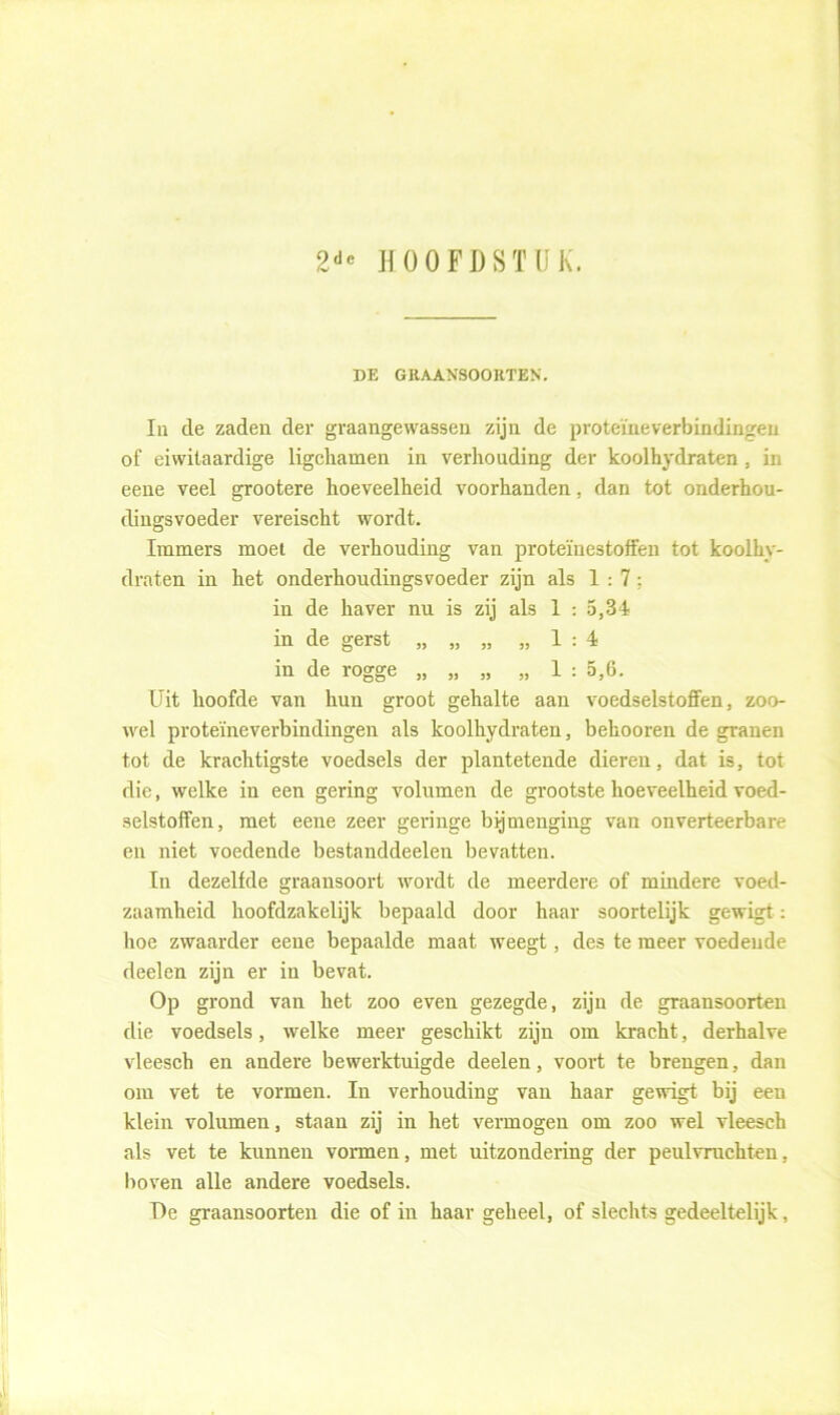 2de HOOFDSTUK. DE GRAANSOORTEN. In de zaden der graangewassen zijn de proteïneverbindingen of eiwitaardige ligchamen in verhouding der koolhydraten , in eene veel grootere hoeveelheid voorhanden, dan tot onderhou- dingsvoeder vereischt wordt. Immers moet de verhouding van proteïnestoffen tot koolhy- draten in het onderhoudingsvoeder zijn als 1:7; in de haver nu is zij als 1 : 5,34 in de gerst „ „ „ „1:4 in de rogge „ „ „ „ 1 : 5,6. Uit hoofde van hun groot gehalte aan voedselstoffen, zoo- wel proteïneverbindingen als koolhydraten, belmoren de granen tot de krachtigste voedsels der plantetende dieren, dat is, tot die, welke in een gering volumen de grootste hoeveelheid voed- selstoffen, met eene zeer geringe bijmenging van onverteerbare en niet voedende bestanddeelen bevatten. In dezelfde graansoort wordt de meerdere of mindere voed- zaamheid hoofdzakelijk bepaald door haar soortelijk gewigt: hoe zwaarder eene bepaalde maat weegt, des te meer voedende deelen zijn er in bevat. Op grond van het zoo even gezegde, zijn de graansoorten die voedsels, welke meer geschikt zijn om kracht, derhalve vleesch en andere bewerktuigde deelen, voort te brengen, dan om vet te vormen. In verhouding van haar gewigt bij een klein volumen, staan zij in het vermogen om zoo wel vleesch als vet te kunnen vormen, met uitzondering der peulvruchten, boven alle andere voedsels. De graansoorten die of in haar geheel, of slechts gedeeltelijk,