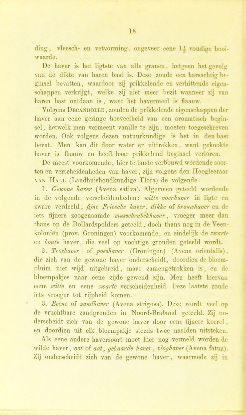 ding, vleesch- en vetvorming, ongeveer eene 1 j voudige liooi- waarde. De haver is het ligtste van alle granen, hetgeen het gevolg van de dikte van haren bast is. Deze zoude een harsachtig be- ginsel bevatten, waardoor zij prikkelende en verhittende eigen- schappen verkrijgt, welke zij niet meer bezit wanneer zij van haren bast ontdaan is , want het havermeel is flaauw. Yolgens Decandolle , zouden de prikkelende eigenschappen der haver aan eene geringe hoeveelheid van een aromatisch begin- sel , hetwelk men vermeent vanille te zijn. moeten toegeschreven worden. Ook volgens dezen natuurkundige is het in den bast bevat. Men kan dit door water er uittrekken, want gekookte haver is flaauw en heeft haar prikkelend beginsel verloren. De meest voorkomende, hier te lande verbouwd wordende soor- ten en verscheidenheden van haver, zijn volgens den Hoogleeraar van Hall (Landhuishoudkundige Flora) de volgende: 1. Gewone haver (Avena sativa). Algemeen geteeld wordende in de volgende verscheidenheden: witte voerhaver in ligte en zware verdeeld, fijne Friesche haver, dikke of bromchaver en de iets fijnere zoogenaamde mnsschenbekhaver, vroeger meer dan thans op de Dollardspolders geteeld, doch thans nog in de Veen- koloniën (prov. Groningen) voorkomende, en eindelijk de zwarte en bonte haver, die veel op vochtige gronden geteeld wordt. 2. Troshaver of poeshaver (Groningen) (Avena orientalis). die zich van de gewone haver onderscheidt, doordien de bloern- pluim niet wijd uitgebreid, maar zamengetrokken is. en de bloempakjes naar eene zijde gewend zijn. Men heeft hiervan eene ivitte en eene zwarte verscheidenheid. Deze laatste zoude iets vroeger tot rijpheid komen. 3. Evene of zandhaver (Avena strigosa). Deze wordt veel op de vruchtbare zandgronden in Noord-Braband geteeld. Zij on- derscheidt zich van de gewone haver door eene fijnere korrel, en doordien uit elk bloempakje steeds twee naalden uitsteken. Als eene andere haversoort moet hier nog vermeld worden de wilde haver, ooi of aat, gebaarde haver, vloghaver (Avena fatua). Zij onderscheidt zich van de gewone haver, waarmede zij in