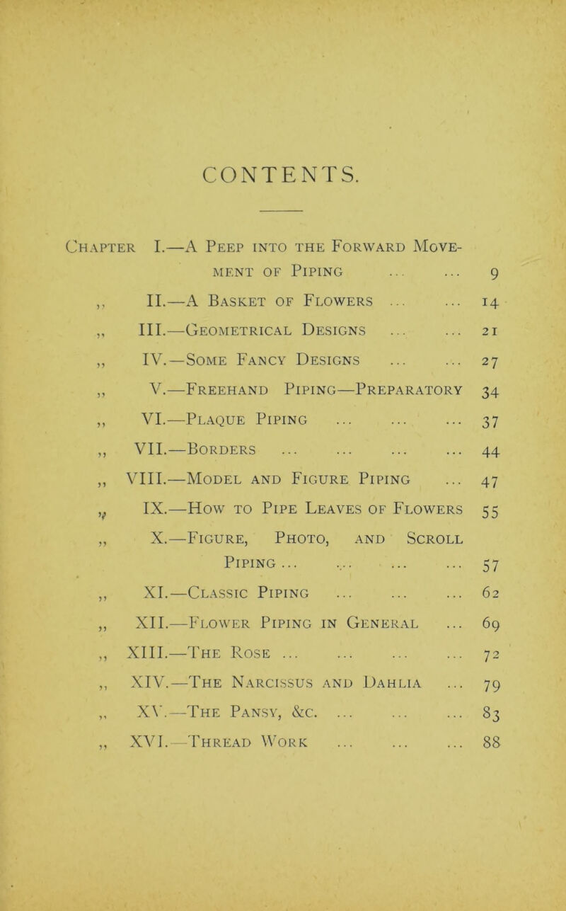 CONTENTS. Chapter I.—A Peep into the Forward Move- ment of Piping ,, II.—A Basket of Flowers ... „ III.—Geometrical Designs „ IV.—Some Fancy Designs ,, V.—Freehand Piping—Preparatory ,, VI.—Plaque Piping ,, VII.—Borders ,, VIII.—Model and Figure Piping ,. IX.—How to Pipe Leaves of Flowers „ X.—Figure, Photo, and Scroll Piping ... „ XI.—Classic Piping „ XII.—Flower Piping in General „ XIII.—The Rose „ XIV.—The Narcissus and Dahlia ,, XV.—The Pansy, &c. ... ,, XVI.—Thread Work 9 14 21 27 34 37 44 47 55 57 62 69 72 79 33 88